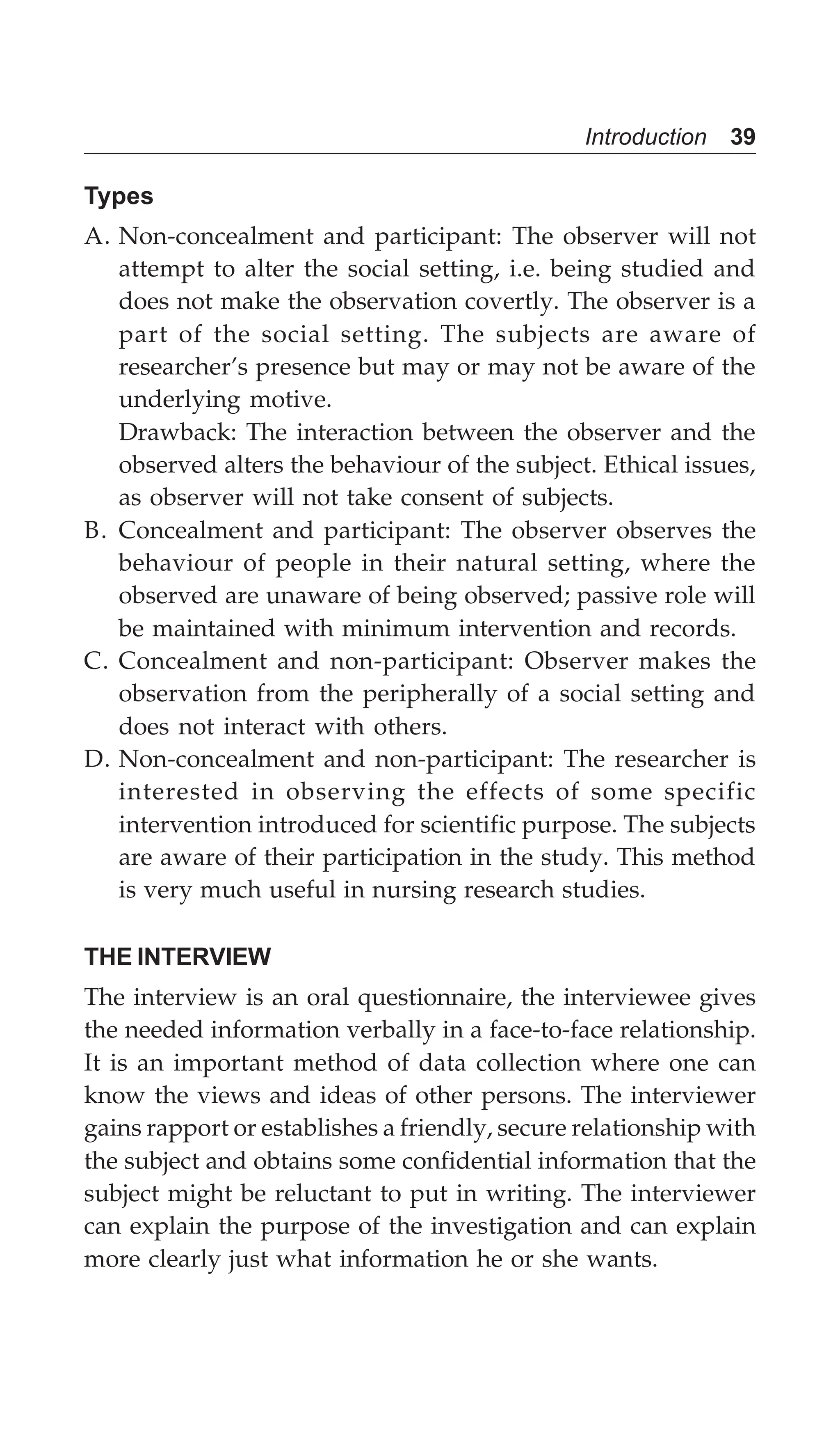 Introduction 39
Types
A. Non-concealment and participant: The observer will not
attempt to alter the social setting, i.e. being studied and
does not make the observation covertly. The observer is a
part of the social setting. The subjects are aware of
researcher’s presence but may or may not be aware of the
underlying motive.
Drawback: The interaction between the observer and the
observed alters the behaviour of the subject. Ethical issues,
as observer will not take consent of subjects.
B. Concealment and participant: The observer observes the
behaviour of people in their natural setting, where the
observed are unaware of being observed; passive role will
be maintained with minimum intervention and records.
C. Concealment and non-participant: Observer makes the
observation from the peripherally of a social setting and
does not interact with others.
D. Non-concealment and non-participant: The researcher is
interested in observing the effects of some specific
intervention introduced for scientific purpose. The subjects
are aware of their participation in the study. This method
is very much useful in nursing research studies.
THE INTERVIEW
The interview is an oral questionnaire, the interviewee gives
the needed information verbally in a face-to-face relationship.
It is an important method of data collection where one can
know the views and ideas of other persons. The interviewer
gains rapport or establishes a friendly, secure relationship with
the subject and obtains some confidential information that the
subject might be reluctant to put in writing. The interviewer
can explain the purpose of the investigation and can explain
more clearly just what information he or she wants.
 