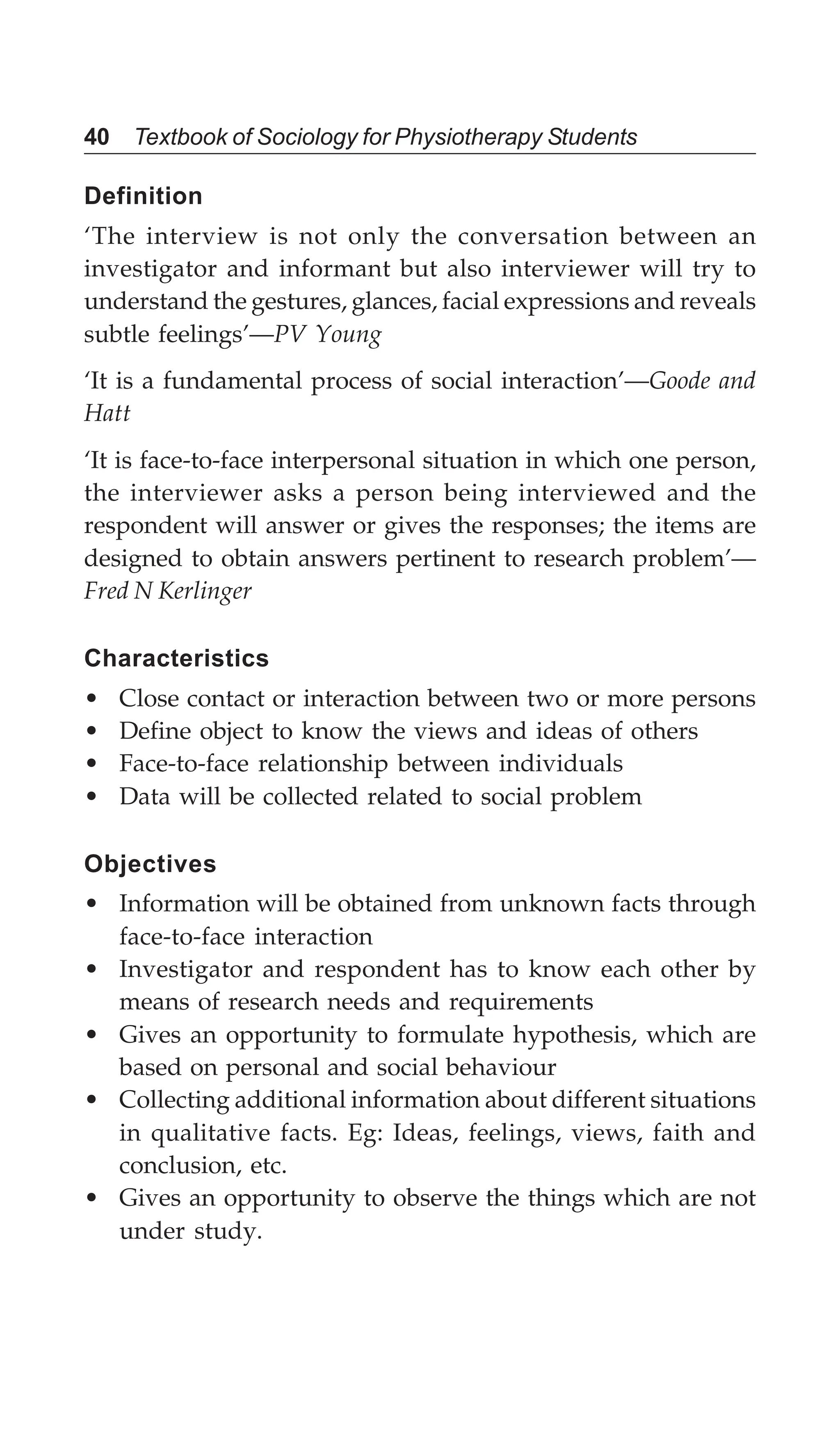 40 Textbook of Sociology for Physiotherapy Students
Definition
‘The interview is not only the conversation between an
investigator and informant but also interviewer will try to
understand the gestures, glances, facial expressions and reveals
subtle feelings’—PV Young
‘It is a fundamental process of social interaction’—Goode and
Hatt
‘It is face-to-face interpersonal situation in which one person,
the interviewer asks a person being interviewed and the
respondent will answer or gives the responses; the items are
designed to obtain answers pertinent to research problem’—
Fred N Kerlinger
Characteristics
• Close contact or interaction between two or more persons
• Define object to know the views and ideas of others
• Face-to-face relationship between individuals
• Data will be collected related to social problem
Objectives
• Information will be obtained from unknown facts through
face-to-face interaction
• Investigator and respondent has to know each other by
means of research needs and requirements
• Gives an opportunity to formulate hypothesis, which are
based on personal and social behaviour
• Collecting additional information about different situations
in qualitative facts. Eg: Ideas, feelings, views, faith and
conclusion, etc.
• Gives an opportunity to observe the things which are not
under study.
 