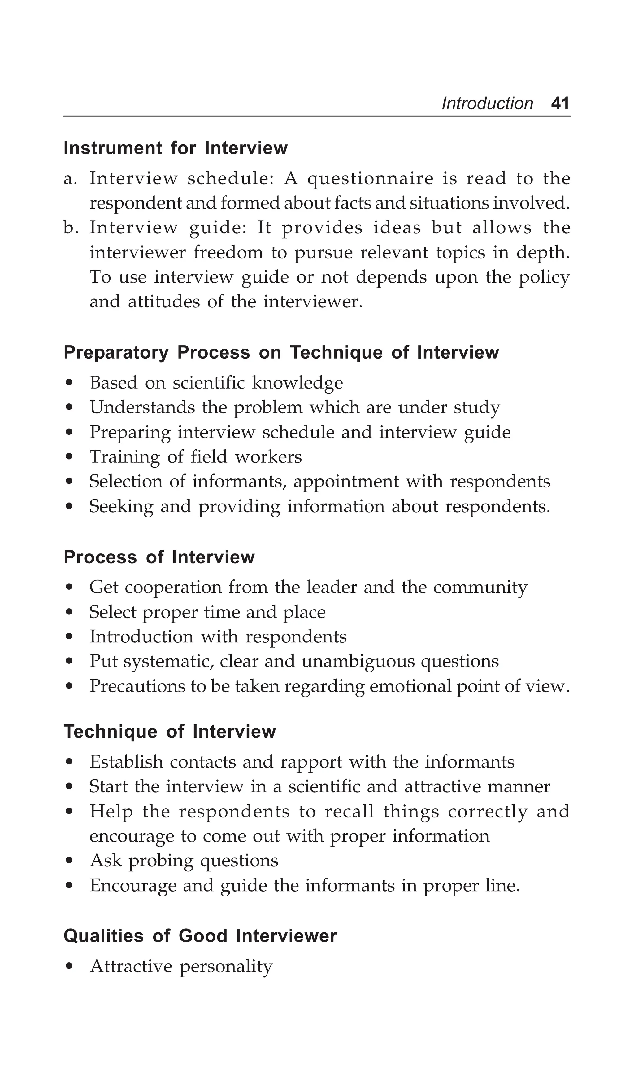 Introduction 41
Instrument for Interview
a. Interview schedule: A questionnaire is read to the
respondent and formed about facts and situations involved.
b. Interview guide: It provides ideas but allows the
interviewer freedom to pursue relevant topics in depth.
To use interview guide or not depends upon the policy
and attitudes of the interviewer.
Preparatory Process on Technique of Interview
• Based on scientific knowledge
• Understands the problem which are under study
• Preparing interview schedule and interview guide
• Training of field workers
• Selection of informants, appointment with respondents
• Seeking and providing information about respondents.
Process of Interview
• Get cooperation from the leader and the community
• Select proper time and place
• Introduction with respondents
• Put systematic, clear and unambiguous questions
• Precautions to be taken regarding emotional point of view.
Technique of Interview
• Establish contacts and rapport with the informants
• Start the interview in a scientific and attractive manner
• Help the respondents to recall things correctly and
encourage to come out with proper information
• Ask probing questions
• Encourage and guide the informants in proper line.
Qualities of Good Interviewer
• Attractive personality
 