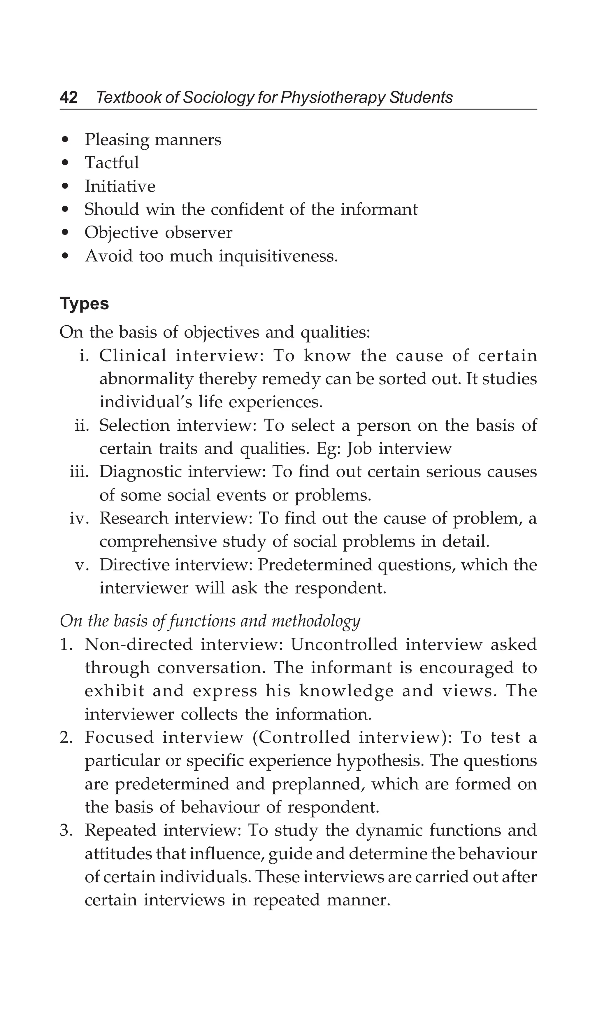 42 Textbook of Sociology for Physiotherapy Students
• Pleasing manners
• Tactful
• Initiative
• Should win the confident of the informant
• Objective observer
• Avoid too much inquisitiveness.
Types
On the basis of objectives and qualities:
i. Clinical interview: To know the cause of certain
abnormality thereby remedy can be sorted out. It studies
individual’s life experiences.
ii. Selection interview: To select a person on the basis of
certain traits and qualities. Eg: Job interview
iii. Diagnostic interview: To find out certain serious causes
of some social events or problems.
iv. Research interview: To find out the cause of problem, a
comprehensive study of social problems in detail.
v. Directive interview: Predetermined questions, which the
interviewer will ask the respondent.
On the basis of functions and methodology
1. Non-directed interview: Uncontrolled interview asked
through conversation. The informant is encouraged to
exhibit and express his knowledge and views. The
interviewer collects the information.
2. Focused interview (Controlled interview): To test a
particular or specific experience hypothesis. The questions
are predetermined and preplanned, which are formed on
the basis of behaviour of respondent.
3. Repeated interview: To study the dynamic functions and
attitudes that influence, guide and determine the behaviour
of certain individuals. These interviews are carried out after
certain interviews in repeated manner.
 