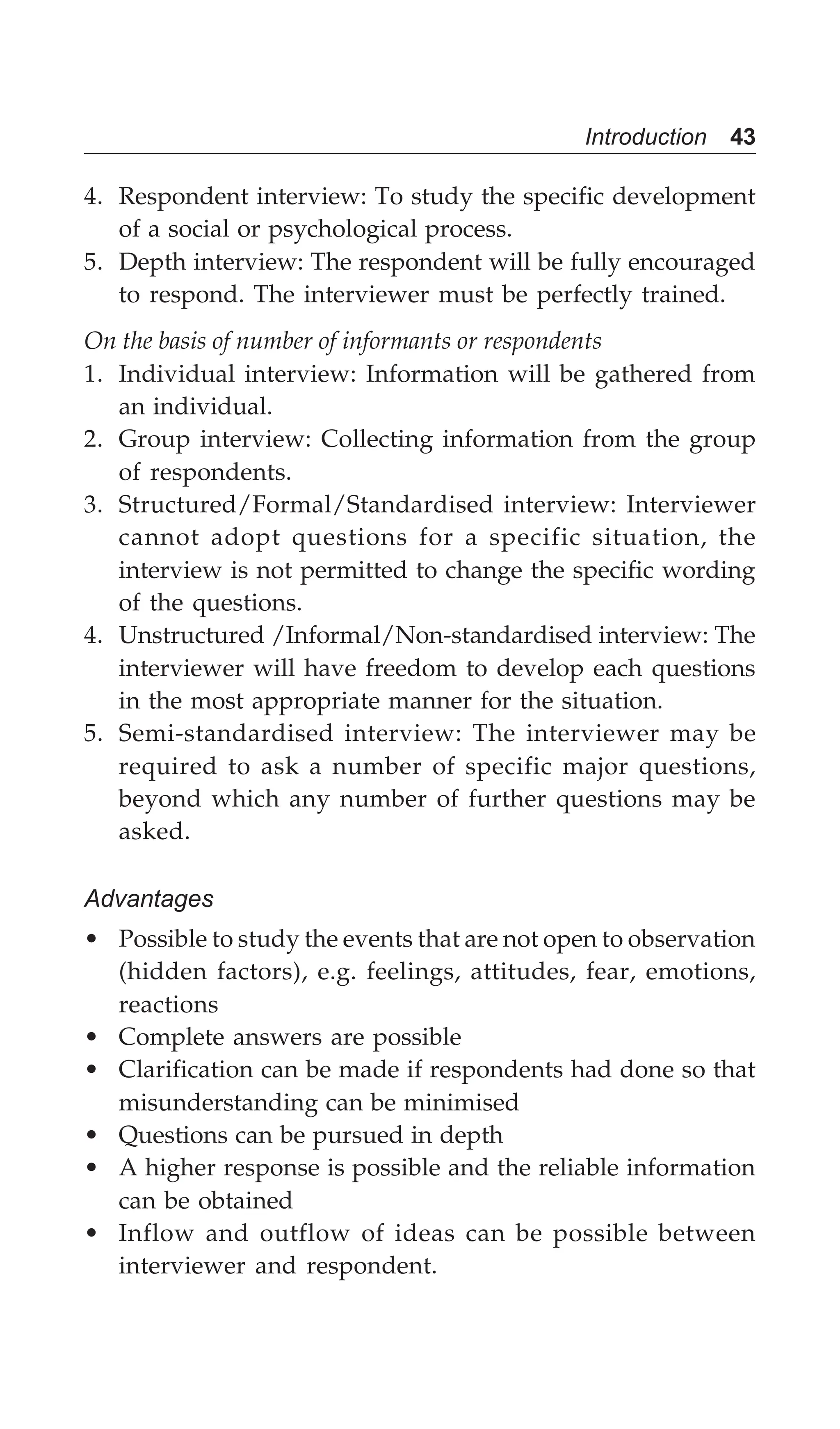 Introduction 43
4. Respondent interview: To study the specific development
of a social or psychological process.
5. Depth interview: The respondent will be fully encouraged
to respond. The interviewer must be perfectly trained.
On the basis of number of informants or respondents
1. Individual interview: Information will be gathered from
an individual.
2. Group interview: Collecting information from the group
of respondents.
3. Structured/Formal/Standardised interview: Interviewer
cannot adopt questions for a specific situation, the
interview is not permitted to change the specific wording
of the questions.
4. Unstructured /Informal/Non-standardised interview: The
interviewer will have freedom to develop each questions
in the most appropriate manner for the situation.
5. Semi-standardised interview: The interviewer may be
required to ask a number of specific major questions,
beyond which any number of further questions may be
asked.
Advantages
• Possible to study the events that are not open to observation
(hidden factors), e.g. feelings, attitudes, fear, emotions,
reactions
• Complete answers are possible
• Clarification can be made if respondents had done so that
misunderstanding can be minimised
• Questions can be pursued in depth
• A higher response is possible and the reliable information
can be obtained
• Inflow and outflow of ideas can be possible between
interviewer and respondent.
 
