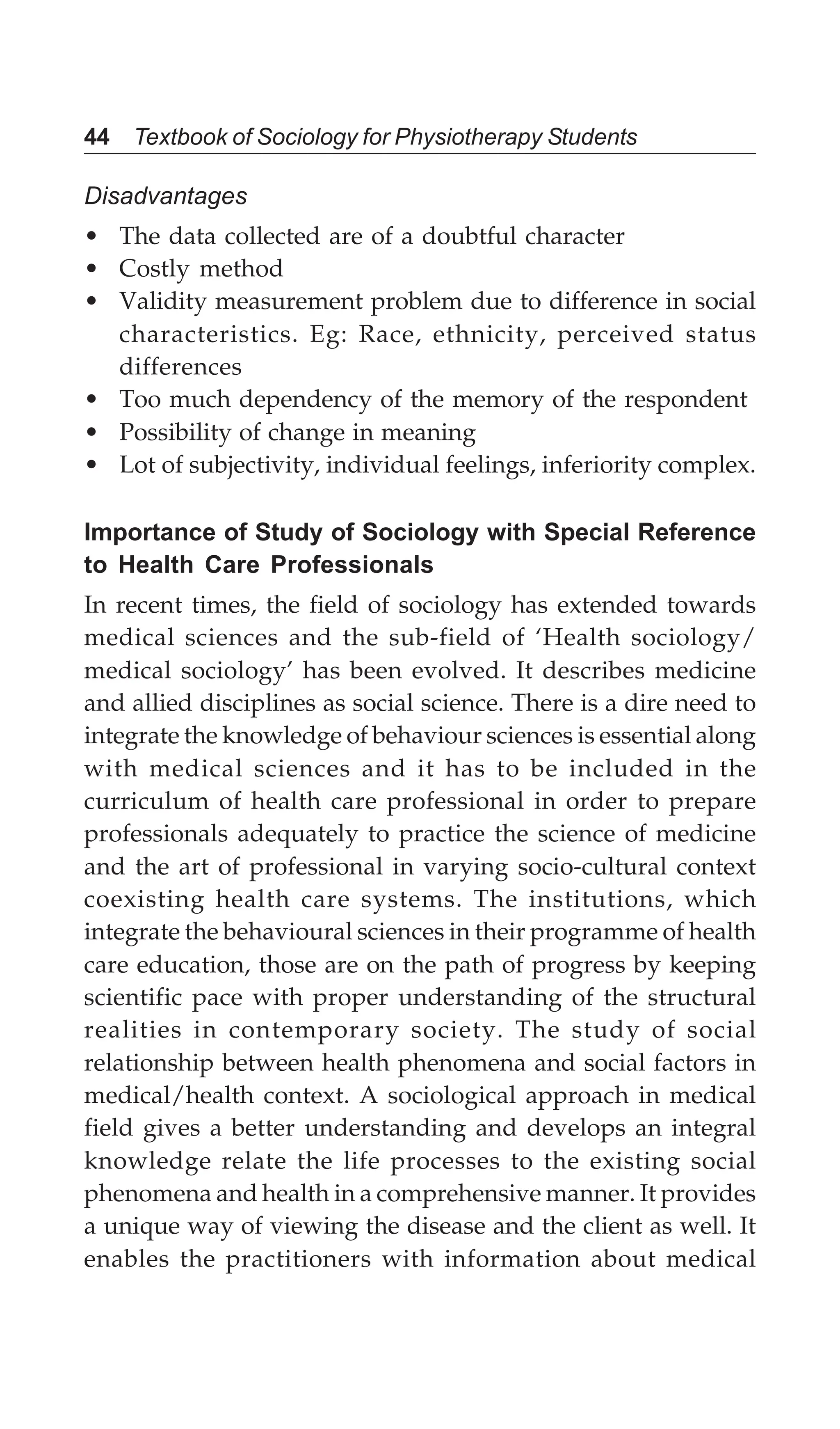 44 Textbook of Sociology for Physiotherapy Students
Disadvantages
• The data collected are of a doubtful character
• Costly method
• Validity measurement problem due to difference in social
characteristics. Eg: Race, ethnicity, perceived status
differences
• Too much dependency of the memory of the respondent
• Possibility of change in meaning
• Lot of subjectivity, individual feelings, inferiority complex.
Importance of Study of Sociology with Special Reference
to Health Care Professionals
In recent times, the field of sociology has extended towards
medical sciences and the sub-field of ‘Health sociology/
medical sociology’ has been evolved. It describes medicine
and allied disciplines as social science. There is a dire need to
integrate the knowledge of behaviour sciences is essential along
with medical sciences and it has to be included in the
curriculum of health care professional in order to prepare
professionals adequately to practice the science of medicine
and the art of professional in varying socio-cultural context
coexisting health care systems. The institutions, which
integrate the behavioural sciences in their programme of health
care education, those are on the path of progress by keeping
scientific pace with proper understanding of the structural
realities in contemporary society. The study of social
relationship between health phenomena and social factors in
medical/health context. A sociological approach in medical
field gives a better understanding and develops an integral
knowledge relate the life processes to the existing social
phenomena and health in a comprehensive manner. It provides
a unique way of viewing the disease and the client as well. It
enables the practitioners with information about medical
 