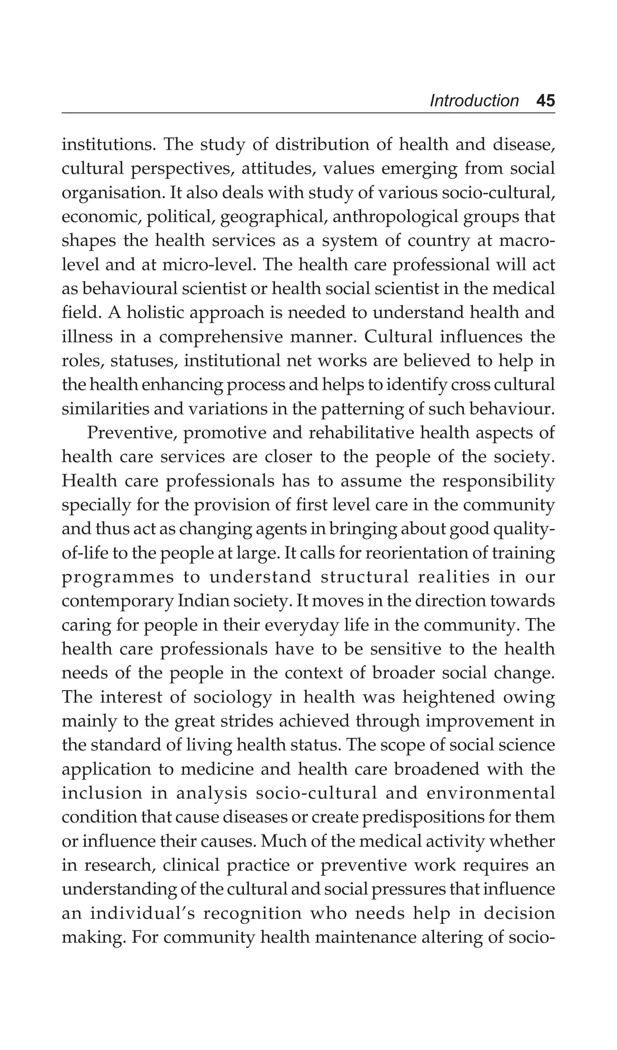 Introduction 45
institutions. The study of distribution of health and disease,
cultural perspectives, attitudes, values emerging from social
organisation. It also deals with study of various socio-cultural,
economic, political, geographical, anthropological groups that
shapes the health services as a system of country at macro-
level and at micro-level. The health care professional will act
as behavioural scientist or health social scientist in the medical
field. A holistic approach is needed to understand health and
illness in a comprehensive manner. Cultural influences the
roles, statuses, institutional net works are believed to help in
the health enhancing process and helps to identify cross cultural
similarities and variations in the patterning of such behaviour.
Preventive, promotive and rehabilitative health aspects of
health care services are closer to the people of the society.
Health care professionals has to assume the responsibility
specially for the provision of first level care in the community
and thus act as changing agents in bringing about good quality-
of-life to the people at large. It calls for reorientation of training
programmes to understand structural realities in our
contemporary Indian society. It moves in the direction towards
caring for people in their everyday life in the community. The
health care professionals have to be sensitive to the health
needs of the people in the context of broader social change.
The interest of sociology in health was heightened owing
mainly to the great strides achieved through improvement in
the standard of living health status. The scope of social science
application to medicine and health care broadened with the
inclusion in analysis socio-cultural and environmental
condition that cause diseases or create predispositions for them
or influence their causes. Much of the medical activity whether
in research, clinical practice or preventive work requires an
understanding of the cultural and social pressures that influence
an individual’s recognition who needs help in decision
making. For community health maintenance altering of socio-
 
