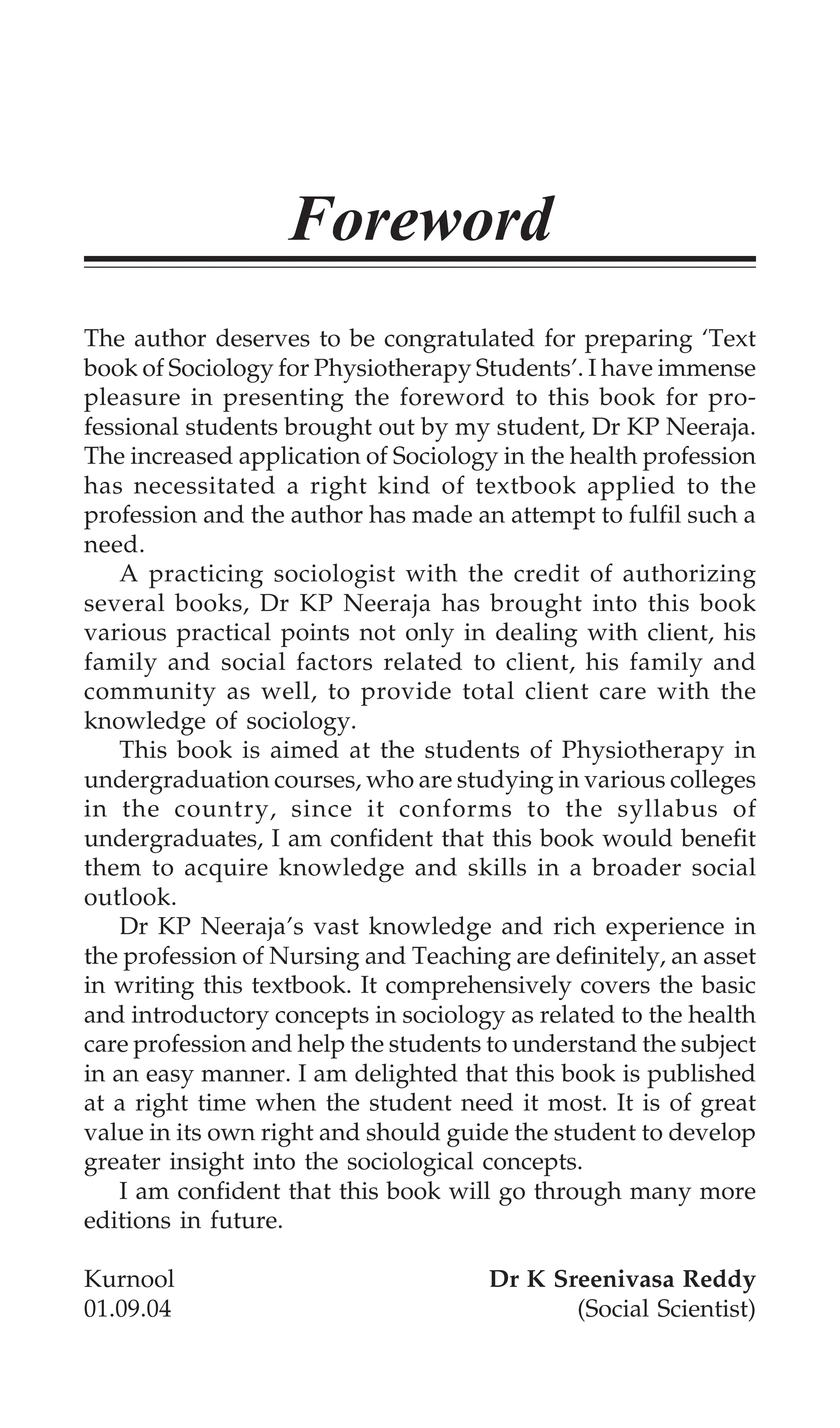 Foreword
The author deserves to be congratulated for preparing ‘Text
book of Sociology for Physiotherapy Students’. I have immense
pleasure in presenting the foreword to this book for pro-
fessional students brought out by my student, Dr KP Neeraja.
The increased application of Sociology in the health profession
has necessitated a right kind of textbook applied to the
profession and the author has made an attempt to fulfil such a
need.
A practicing sociologist with the credit of authorizing
several books, Dr KP Neeraja has brought into this book
various practical points not only in dealing with client, his
family and social factors related to client, his family and
community as well, to provide total client care with the
knowledge of sociology.
This book is aimed at the students of Physiotherapy in
undergraduation courses, who are studying in various colleges
in the country, since it conforms to the syllabus of
undergraduates, I am confident that this book would benefit
them to acquire knowledge and skills in a broader social
outlook.
Dr KP Neeraja’s vast knowledge and rich experience in
the profession of Nursing and Teaching are definitely, an asset
in writing this textbook. It comprehensively covers the basic
and introductory concepts in sociology as related to the health
care profession and help the students to understand the subject
in an easy manner. I am delighted that this book is published
at a right time when the student need it most. It is of great
value in its own right and should guide the student to develop
greater insight into the sociological concepts.
I am confident that this book will go through many more
editions in future.
Kurnool Dr K Sreenivasa Reddy
01.09.04 (Social Scientist)
 