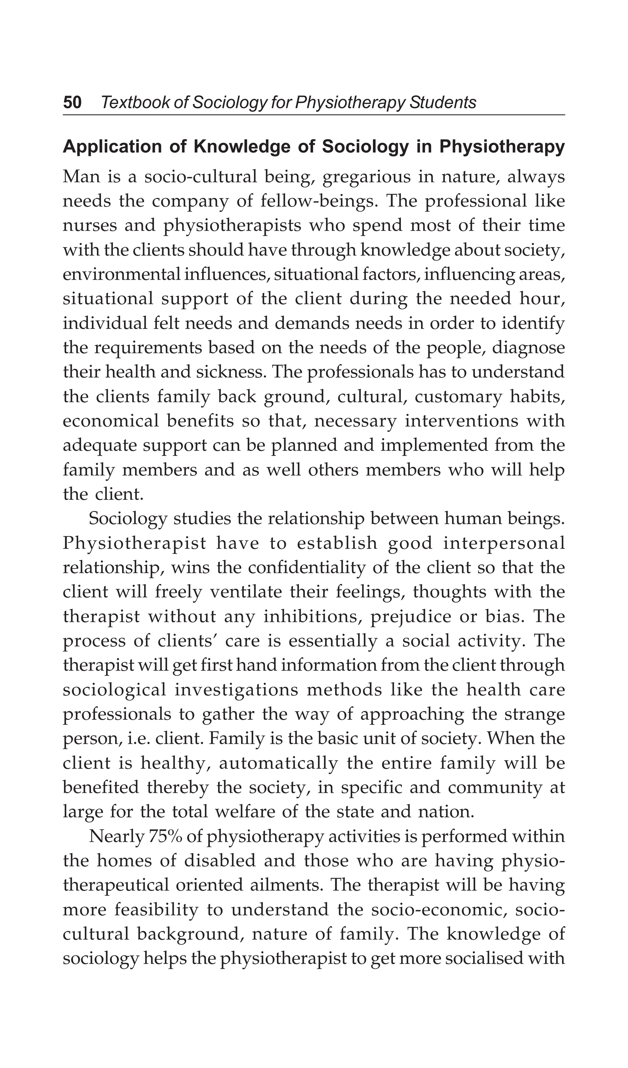 50 Textbook of Sociology for Physiotherapy Students
Application of Knowledge of Sociology in Physiotherapy
Man is a socio-cultural being, gregarious in nature, always
needs the company of fellow-beings. The professional like
nurses and physiotherapists who spend most of their time
with the clients should have through knowledge about society,
environmental influences, situational factors, influencing areas,
situational support of the client during the needed hour,
individual felt needs and demands needs in order to identify
the requirements based on the needs of the people, diagnose
their health and sickness. The professionals has to understand
the clients family back ground, cultural, customary habits,
economical benefits so that, necessary interventions with
adequate support can be planned and implemented from the
family members and as well others members who will help
the client.
Sociology studies the relationship between human beings.
Physiotherapist have to establish good interpersonal
relationship, wins the confidentiality of the client so that the
client will freely ventilate their feelings, thoughts with the
therapist without any inhibitions, prejudice or bias. The
process of clients’ care is essentially a social activity. The
therapist will get first hand information from the client through
sociological investigations methods like the health care
professionals to gather the way of approaching the strange
person, i.e. client. Family is the basic unit of society. When the
client is healthy, automatically the entire family will be
benefited thereby the society, in specific and community at
large for the total welfare of the state and nation.
Nearly 75% of physiotherapy activities is performed within
the homes of disabled and those who are having physio-
therapeutical oriented ailments. The therapist will be having
more feasibility to understand the socio-economic, socio-
cultural background, nature of family. The knowledge of
sociology helps the physiotherapist to get more socialised with
 