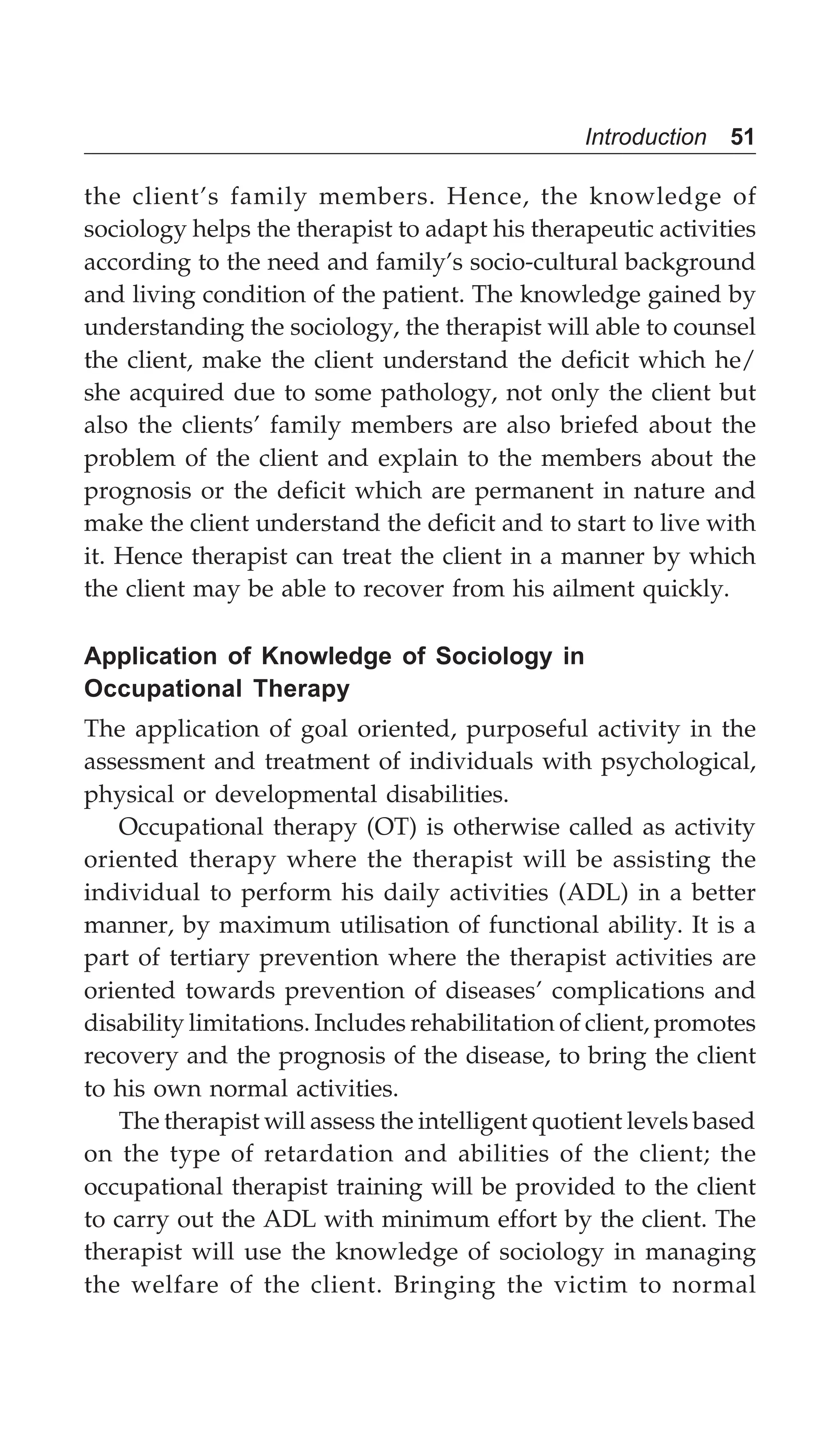 Introduction 51
the client’s family members. Hence, the knowledge of
sociology helps the therapist to adapt his therapeutic activities
according to the need and family’s socio-cultural background
and living condition of the patient. The knowledge gained by
understanding the sociology, the therapist will able to counsel
the client, make the client understand the deficit which he/
she acquired due to some pathology, not only the client but
also the clients’ family members are also briefed about the
problem of the client and explain to the members about the
prognosis or the deficit which are permanent in nature and
make the client understand the deficit and to start to live with
it. Hence therapist can treat the client in a manner by which
the client may be able to recover from his ailment quickly.
Application of Knowledge of Sociology in
Occupational Therapy
The application of goal oriented, purposeful activity in the
assessment and treatment of individuals with psychological,
physical or developmental disabilities.
Occupational therapy (OT) is otherwise called as activity
oriented therapy where the therapist will be assisting the
individual to perform his daily activities (ADL) in a better
manner, by maximum utilisation of functional ability. It is a
part of tertiary prevention where the therapist activities are
oriented towards prevention of diseases’ complications and
disability limitations. Includes rehabilitation of client, promotes
recovery and the prognosis of the disease, to bring the client
to his own normal activities.
The therapist will assess the intelligent quotient levels based
on the type of retardation and abilities of the client; the
occupational therapist training will be provided to the client
to carry out the ADL with minimum effort by the client. The
therapist will use the knowledge of sociology in managing
the welfare of the client. Bringing the victim to normal
 