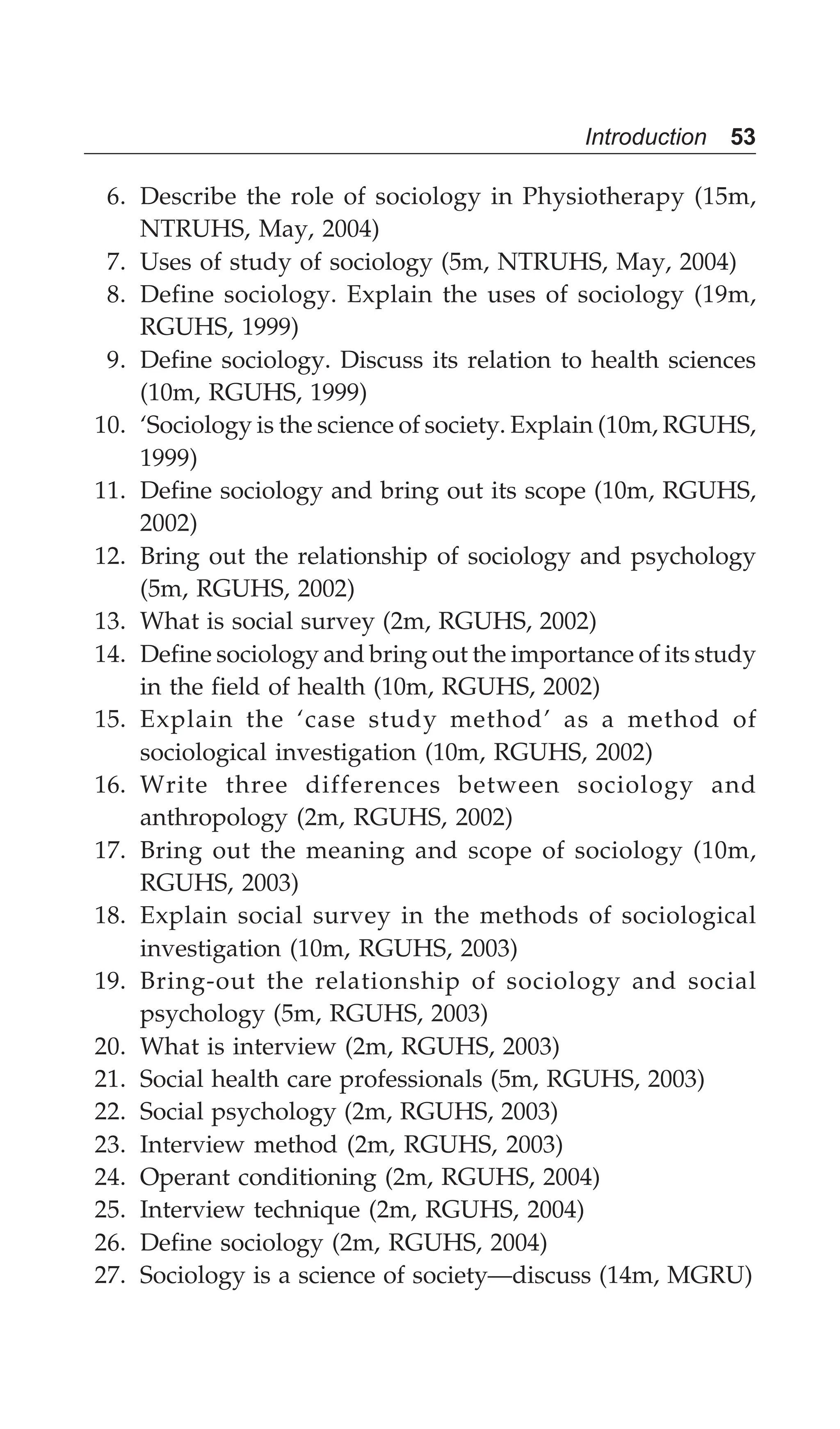 Introduction 53
6. Describe the role of sociology in Physiotherapy (15m,
NTRUHS, May, 2004)
7. Uses of study of sociology (5m, NTRUHS, May, 2004)
8. Define sociology. Explain the uses of sociology (19m,
RGUHS, 1999)
9. Define sociology. Discuss its relation to health sciences
(10m, RGUHS, 1999)
10. ‘Sociology is the science of society. Explain (10m, RGUHS,
1999)
11. Define sociology and bring out its scope (10m, RGUHS,
2002)
12. Bring out the relationship of sociology and psychology
(5m, RGUHS, 2002)
13. What is social survey (2m, RGUHS, 2002)
14. Define sociology and bring out the importance of its study
in the field of health (10m, RGUHS, 2002)
15. Explain the ‘case study method’ as a method of
sociological investigation (10m, RGUHS, 2002)
16. Write three differences between sociology and
anthropology (2m, RGUHS, 2002)
17. Bring out the meaning and scope of sociology (10m,
RGUHS, 2003)
18. Explain social survey in the methods of sociological
investigation (10m, RGUHS, 2003)
19. Bring-out the relationship of sociology and social
psychology (5m, RGUHS, 2003)
20. What is interview (2m, RGUHS, 2003)
21. Social health care professionals (5m, RGUHS, 2003)
22. Social psychology (2m, RGUHS, 2003)
23. Interview method (2m, RGUHS, 2003)
24. Operant conditioning (2m, RGUHS, 2004)
25. Interview technique (2m, RGUHS, 2004)
26. Define sociology (2m, RGUHS, 2004)
27. Sociology is a science of society—discuss (14m, MGRU)
 