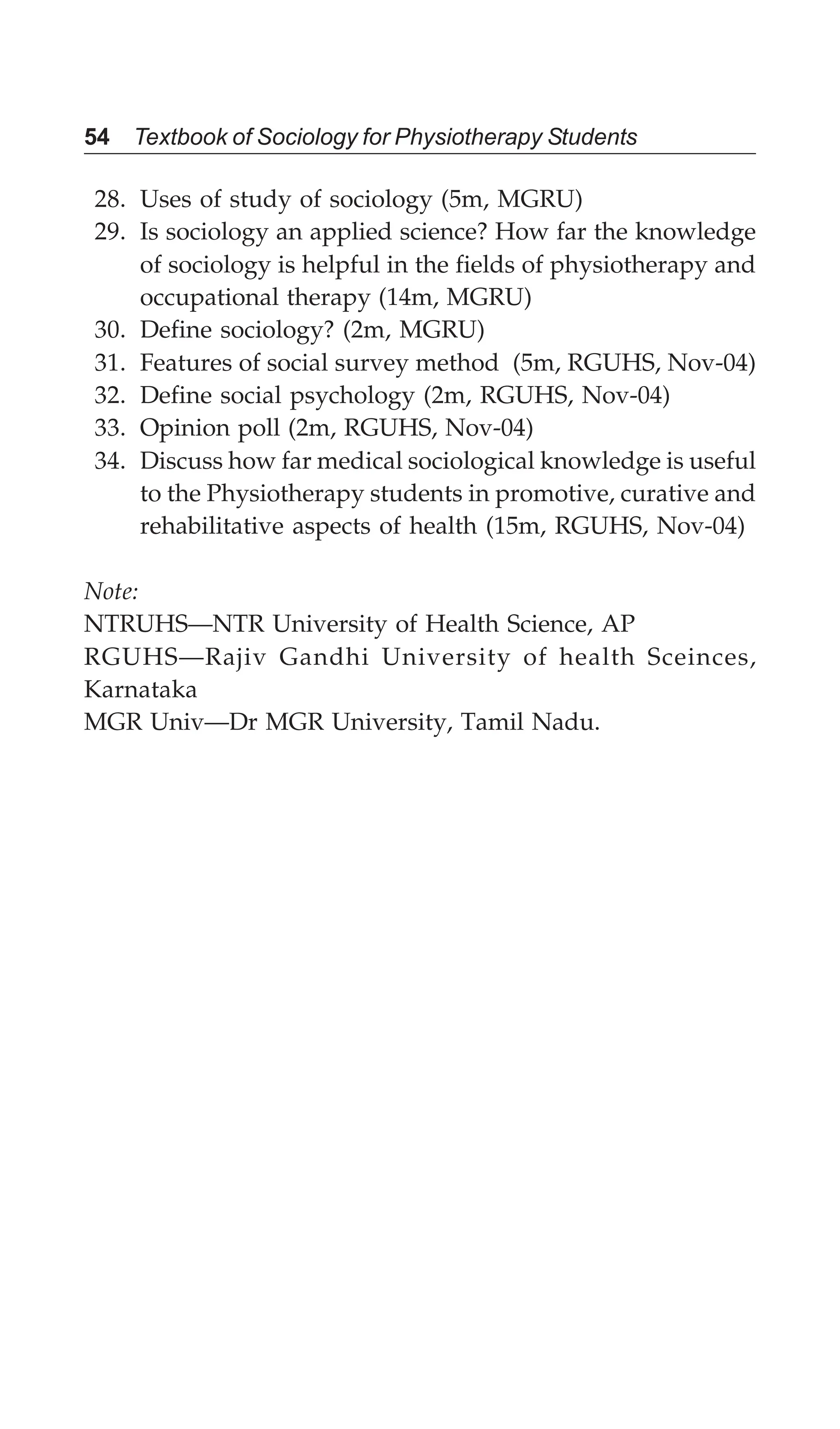 54 Textbook of Sociology for Physiotherapy Students
28. Uses of study of sociology (5m, MGRU)
29. Is sociology an applied science? How far the knowledge
of sociology is helpful in the fields of physiotherapy and
occupational therapy (14m, MGRU)
30. Define sociology? (2m, MGRU)
31. Features of social survey method (5m, RGUHS, Nov-04)
32. Define social psychology (2m, RGUHS, Nov-04)
33. Opinion poll (2m, RGUHS, Nov-04)
34. Discuss how far medical sociological knowledge is useful
to the Physiotherapy students in promotive, curative and
rehabilitative aspects of health (15m, RGUHS, Nov-04)
Note:
NTRUHS—NTR University of Health Science, AP
RGUHS—Rajiv Gandhi University of health Sceinces,
Karnataka
MGR Univ—Dr MGR University, Tamil Nadu.
 
