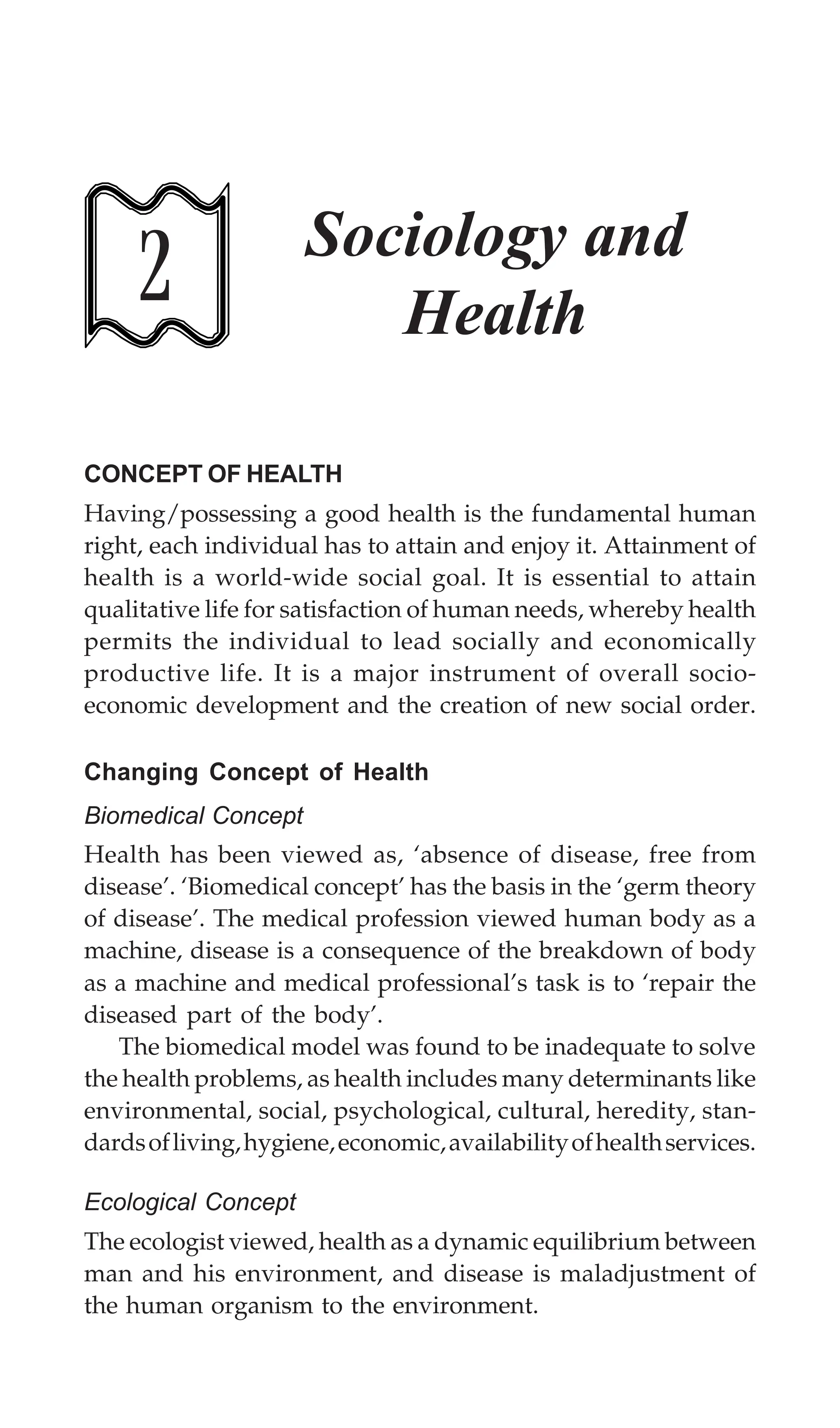 Sociology and Health 55
2 Sociology and
Health
CONCEPT OF HEALTH
Having/possessing a good health is the fundamental human
right, each individual has to attain and enjoy it. Attainment of
health is a world-wide social goal. It is essential to attain
qualitative life for satisfaction of human needs, whereby health
permits the individual to lead socially and economically
productive life. It is a major instrument of overall socio-
economic development and the creation of new social order.
Changing Concept of Health
Biomedical Concept
Health has been viewed as, ‘absence of disease, free from
disease’. ‘Biomedical concept’ has the basis in the ‘germ theory
of disease’. The medical profession viewed human body as a
machine, disease is a consequence of the breakdown of body
as a machine and medical professional’s task is to ‘repair the
diseased part of the body’.
The biomedical model was found to be inadequate to solve
the health problems, as health includes many determinants like
environmental, social, psychological, cultural, heredity, stan-
dardsofliving,hygiene,economic,availabilityofhealthservices.
Ecological Concept
The ecologist viewed, health as a dynamic equilibrium between
man and his environment, and disease is maladjustment of
the human organism to the environment.
 