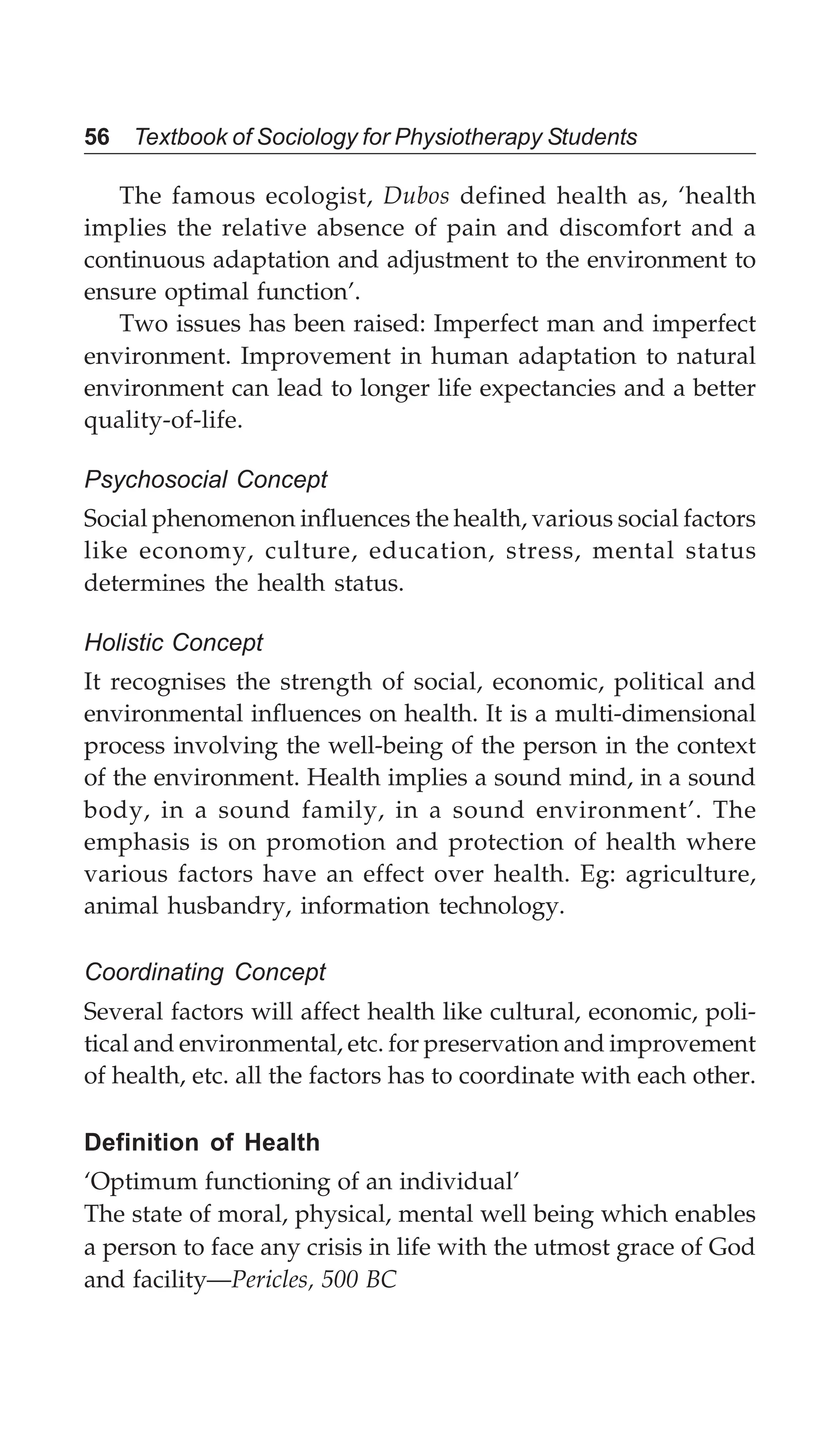 56 Textbook of Sociology for Physiotherapy Students
The famous ecologist, Dubos defined health as, ‘health
implies the relative absence of pain and discomfort and a
continuous adaptation and adjustment to the environment to
ensure optimal function’.
Two issues has been raised: Imperfect man and imperfect
environment. Improvement in human adaptation to natural
environment can lead to longer life expectancies and a better
quality-of-life.
Psychosocial Concept
Social phenomenon influences the health, various social factors
like economy, culture, education, stress, mental status
determines the health status.
Holistic Concept
It recognises the strength of social, economic, political and
environmental influences on health. It is a multi-dimensional
process involving the well-being of the person in the context
of the environment. Health implies a sound mind, in a sound
body, in a sound family, in a sound environment’. The
emphasis is on promotion and protection of health where
various factors have an effect over health. Eg: agriculture,
animal husbandry, information technology.
Coordinating Concept
Several factors will affect health like cultural, economic, poli-
tical and environmental, etc. for preservation and improvement
of health, etc. all the factors has to coordinate with each other.
Definition of Health
‘Optimum functioning of an individual’
The state of moral, physical, mental well being which enables
a person to face any crisis in life with the utmost grace of God
and facility—Pericles, 500 BC
 