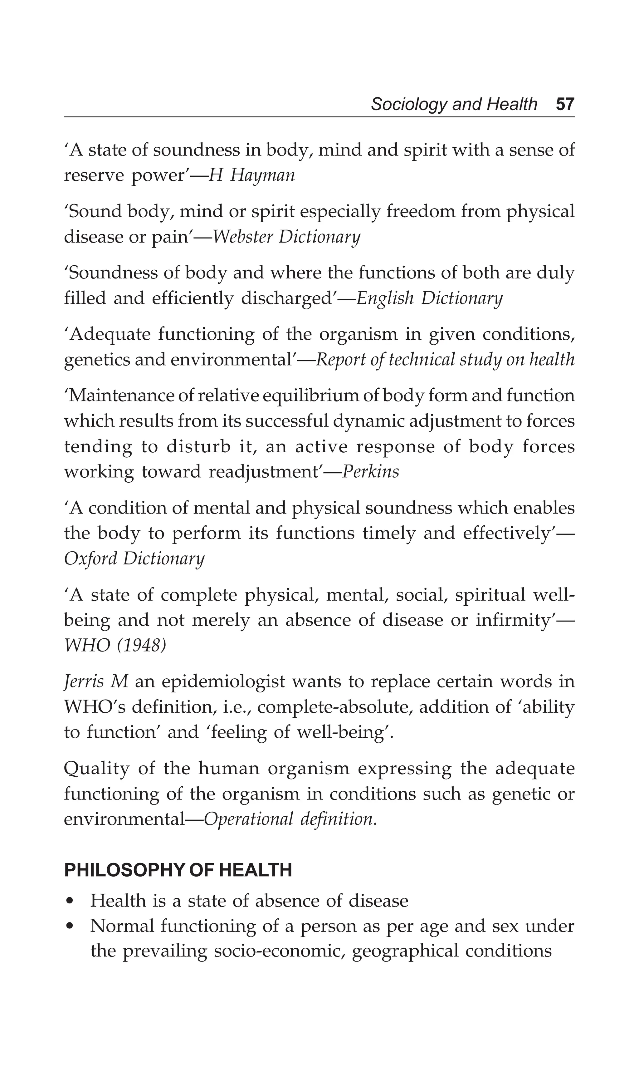 Sociology and Health 57
‘A state of soundness in body, mind and spirit with a sense of
reserve power’—H Hayman
‘Sound body, mind or spirit especially freedom from physical
disease or pain’—Webster Dictionary
‘Soundness of body and where the functions of both are duly
filled and efficiently discharged’—English Dictionary
‘Adequate functioning of the organism in given conditions,
genetics and environmental’—Report of technical study on health
‘Maintenance of relative equilibrium of body form and function
which results from its successful dynamic adjustment to forces
tending to disturb it, an active response of body forces
working toward readjustment’—Perkins
‘A condition of mental and physical soundness which enables
the body to perform its functions timely and effectively’—
Oxford Dictionary
‘A state of complete physical, mental, social, spiritual well-
being and not merely an absence of disease or infirmity’—
WHO (1948)
Jerris M an epidemiologist wants to replace certain words in
WHO’s definition, i.e., complete-absolute, addition of ‘ability
to function’ and ‘feeling of well-being’.
Quality of the human organism expressing the adequate
functioning of the organism in conditions such as genetic or
environmental—Operational definition.
PHILOSOPHY OF HEALTH
• Health is a state of absence of disease
• Normal functioning of a person as per age and sex under
the prevailing socio-economic, geographical conditions
 