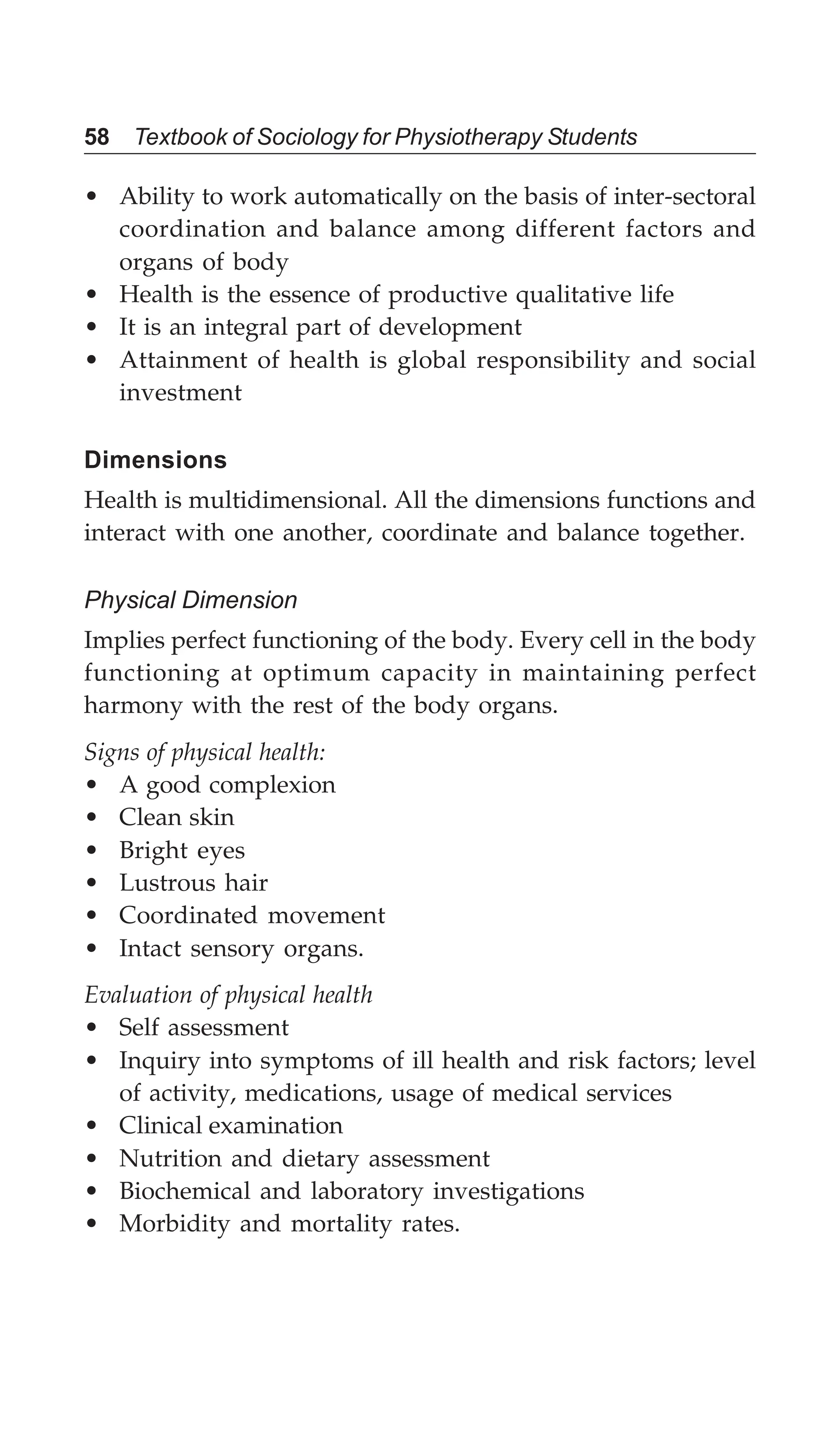 58 Textbook of Sociology for Physiotherapy Students
• Ability to work automatically on the basis of inter-sectoral
coordination and balance among different factors and
organs of body
• Health is the essence of productive qualitative life
• It is an integral part of development
• Attainment of health is global responsibility and social
investment
Dimensions
Health is multidimensional. All the dimensions functions and
interact with one another, coordinate and balance together.
Physical Dimension
Implies perfect functioning of the body. Every cell in the body
functioning at optimum capacity in maintaining perfect
harmony with the rest of the body organs.
Signs of physical health:
• A good complexion
• Clean skin
• Bright eyes
• Lustrous hair
• Coordinated movement
• Intact sensory organs.
Evaluation of physical health
• Self assessment
• Inquiry into symptoms of ill health and risk factors; level
of activity, medications, usage of medical services
• Clinical examination
• Nutrition and dietary assessment
• Biochemical and laboratory investigations
• Morbidity and mortality rates.
 