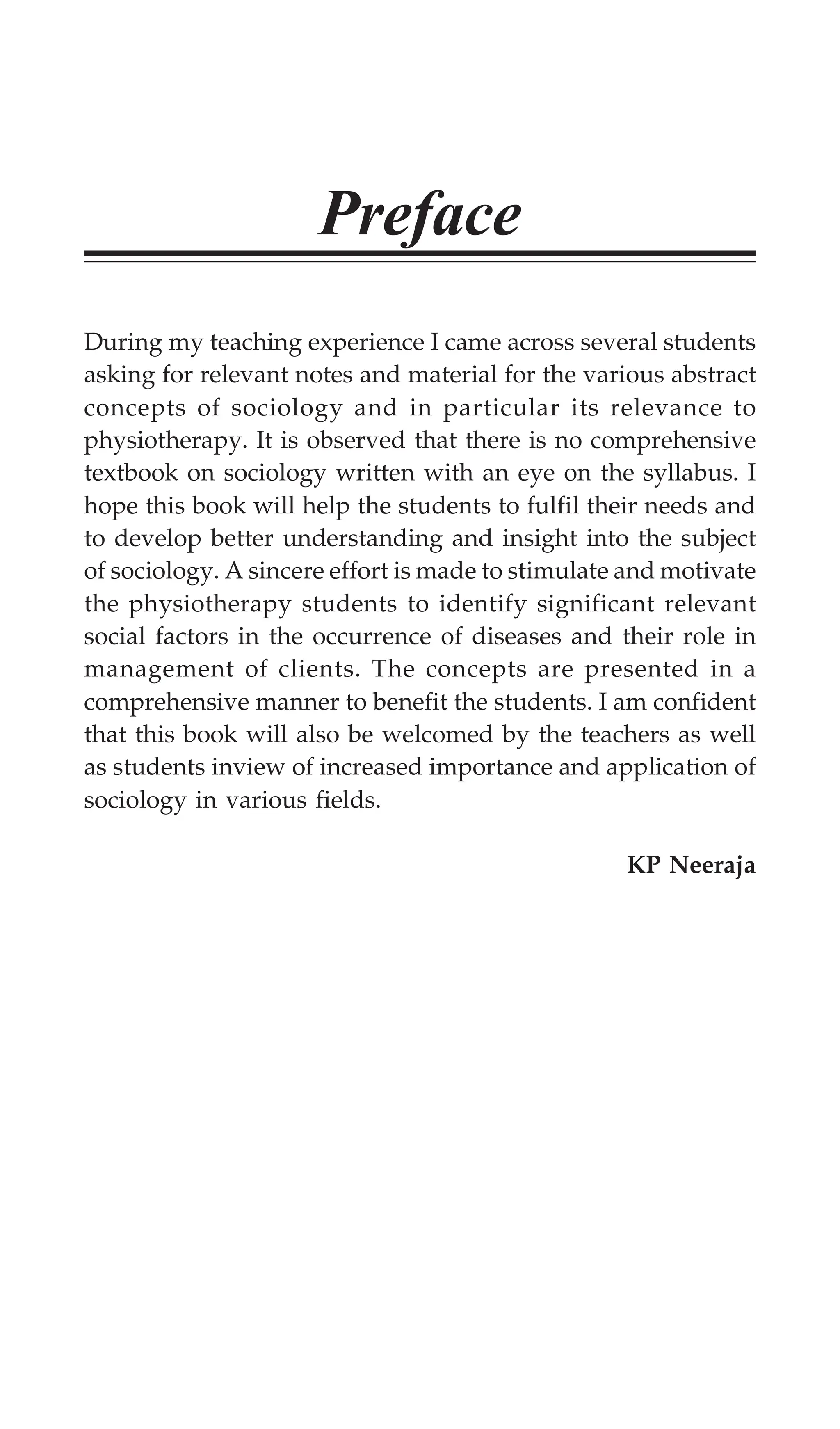 Preface
During my teaching experience I came across several students
asking for relevant notes and material for the various abstract
concepts of sociology and in particular its relevance to
physiotherapy. It is observed that there is no comprehensive
textbook on sociology written with an eye on the syllabus. I
hope this book will help the students to fulfil their needs and
to develop better understanding and insight into the subject
of sociology. A sincere effort is made to stimulate and motivate
the physiotherapy students to identify significant relevant
social factors in the occurrence of diseases and their role in
management of clients. The concepts are presented in a
comprehensive manner to benefit the students. I am confident
that this book will also be welcomed by the teachers as well
as students inview of increased importance and application of
sociology in various fields.
KP Neeraja
 