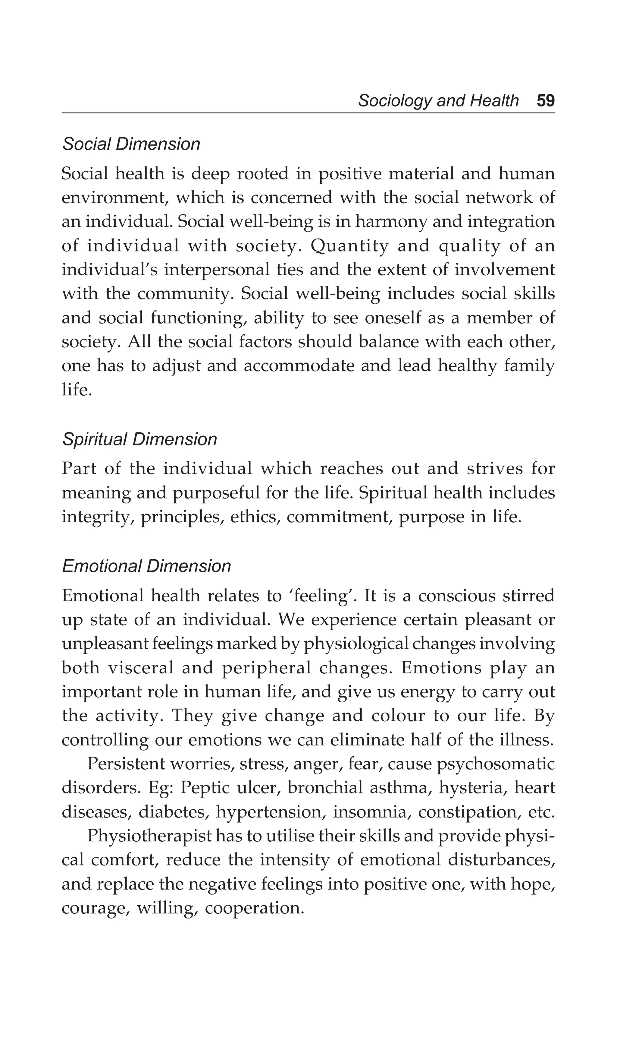 Sociology and Health 59
Social Dimension
Social health is deep rooted in positive material and human
environment, which is concerned with the social network of
an individual. Social well-being is in harmony and integration
of individual with society. Quantity and quality of an
individual’s interpersonal ties and the extent of involvement
with the community. Social well-being includes social skills
and social functioning, ability to see oneself as a member of
society. All the social factors should balance with each other,
one has to adjust and accommodate and lead healthy family
life.
Spiritual Dimension
Part of the individual which reaches out and strives for
meaning and purposeful for the life. Spiritual health includes
integrity, principles, ethics, commitment, purpose in life.
Emotional Dimension
Emotional health relates to ‘feeling’. It is a conscious stirred
up state of an individual. We experience certain pleasant or
unpleasant feelings marked by physiological changes involving
both visceral and peripheral changes. Emotions play an
important role in human life, and give us energy to carry out
the activity. They give change and colour to our life. By
controlling our emotions we can eliminate half of the illness.
Persistent worries, stress, anger, fear, cause psychosomatic
disorders. Eg: Peptic ulcer, bronchial asthma, hysteria, heart
diseases, diabetes, hypertension, insomnia, constipation, etc.
Physiotherapist has to utilise their skills and provide physi-
cal comfort, reduce the intensity of emotional disturbances,
and replace the negative feelings into positive one, with hope,
courage, willing, cooperation.
 