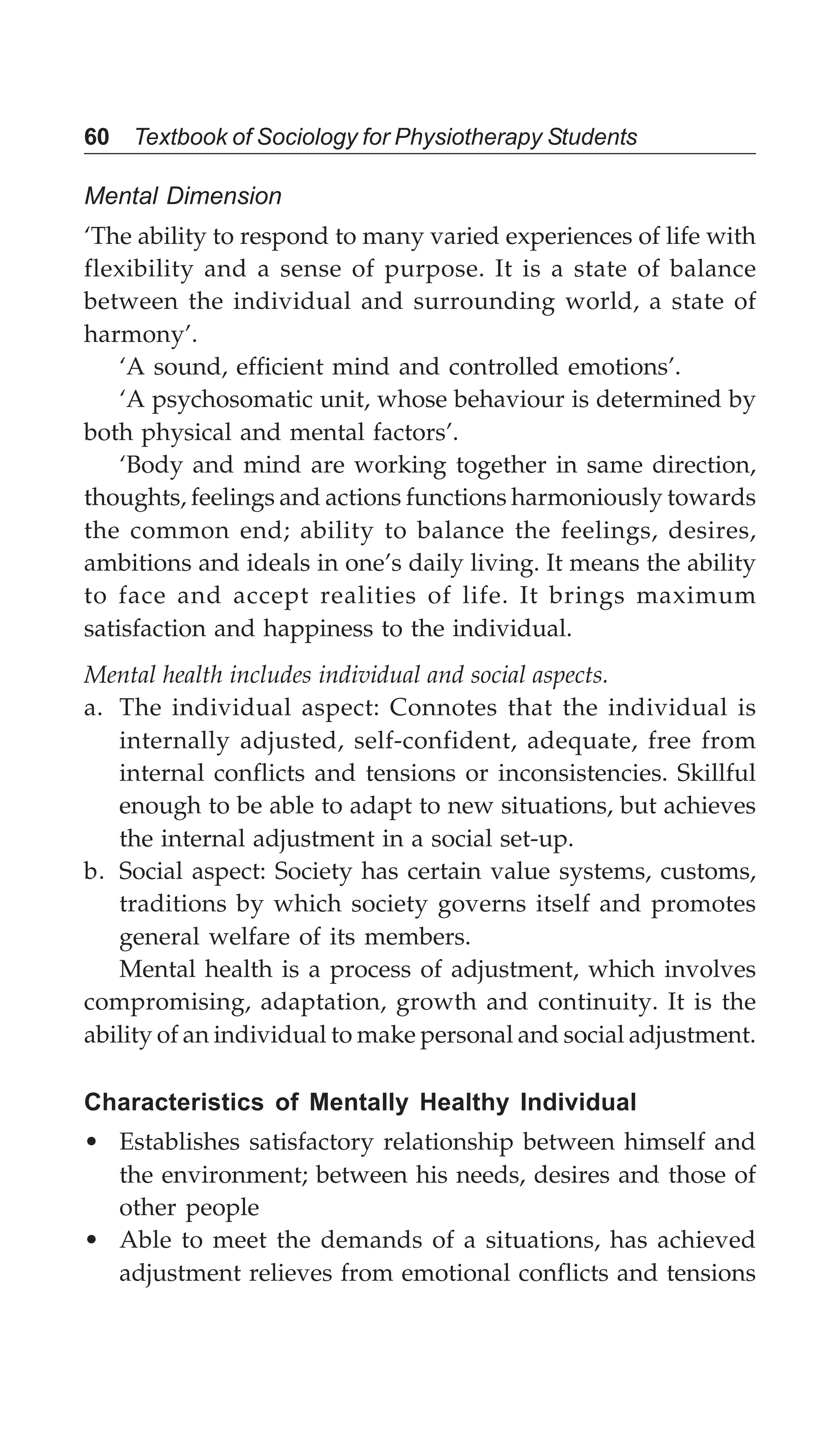 60 Textbook of Sociology for Physiotherapy Students
Mental Dimension
‘The ability to respond to many varied experiences of life with
flexibility and a sense of purpose. It is a state of balance
between the individual and surrounding world, a state of
harmony’.
‘A sound, efficient mind and controlled emotions’.
‘A psychosomatic unit, whose behaviour is determined by
both physical and mental factors’.
‘Body and mind are working together in same direction,
thoughts, feelings and actions functions harmoniously towards
the common end; ability to balance the feelings, desires,
ambitions and ideals in one’s daily living. It means the ability
to face and accept realities of life. It brings maximum
satisfaction and happiness to the individual.
Mental health includes individual and social aspects.
a. The individual aspect: Connotes that the individual is
internally adjusted, self-confident, adequate, free from
internal conflicts and tensions or inconsistencies. Skillful
enough to be able to adapt to new situations, but achieves
the internal adjustment in a social set-up.
b. Social aspect: Society has certain value systems, customs,
traditions by which society governs itself and promotes
general welfare of its members.
Mental health is a process of adjustment, which involves
compromising, adaptation, growth and continuity. It is the
ability of an individual to make personal and social adjustment.
Characteristics of Mentally Healthy Individual
• Establishes satisfactory relationship between himself and
the environment; between his needs, desires and those of
other people
• Able to meet the demands of a situations, has achieved
adjustment relieves from emotional conflicts and tensions
 