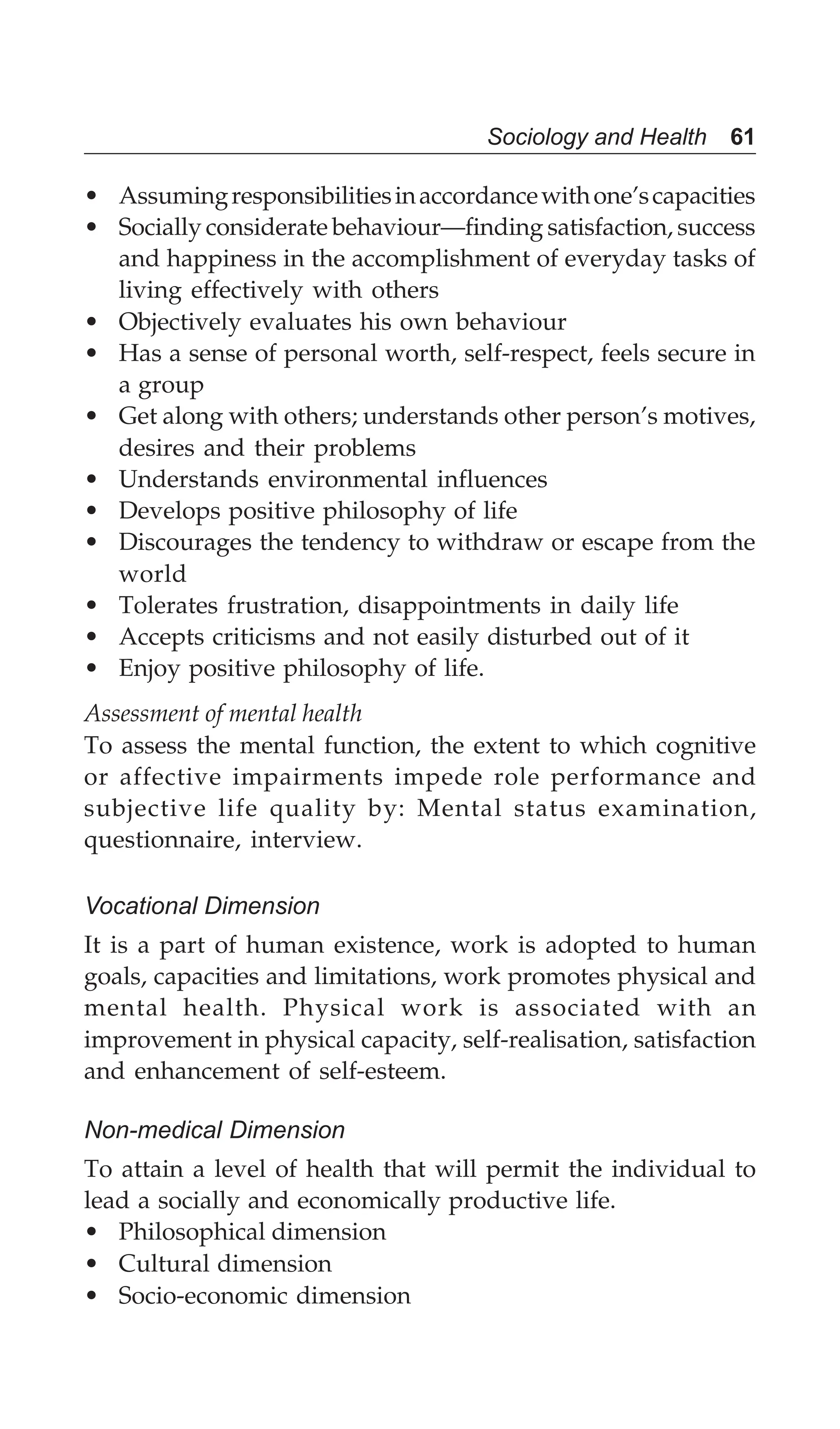 Sociology and Health 61
• Assumingresponsibilitiesinaccordancewithone’scapacities
• Socially considerate behaviour—finding satisfaction, success
and happiness in the accomplishment of everyday tasks of
living effectively with others
• Objectively evaluates his own behaviour
• Has a sense of personal worth, self-respect, feels secure in
a group
• Get along with others; understands other person’s motives,
desires and their problems
• Understands environmental influences
• Develops positive philosophy of life
• Discourages the tendency to withdraw or escape from the
world
• Tolerates frustration, disappointments in daily life
• Accepts criticisms and not easily disturbed out of it
• Enjoy positive philosophy of life.
Assessment of mental health
To assess the mental function, the extent to which cognitive
or affective impairments impede role performance and
subjective life quality by: Mental status examination,
questionnaire, interview.
Vocational Dimension
It is a part of human existence, work is adopted to human
goals, capacities and limitations, work promotes physical and
mental health. Physical work is associated with an
improvement in physical capacity, self-realisation, satisfaction
and enhancement of self-esteem.
Non-medical Dimension
To attain a level of health that will permit the individual to
lead a socially and economically productive life.
• Philosophical dimension
• Cultural dimension
• Socio-economic dimension
 