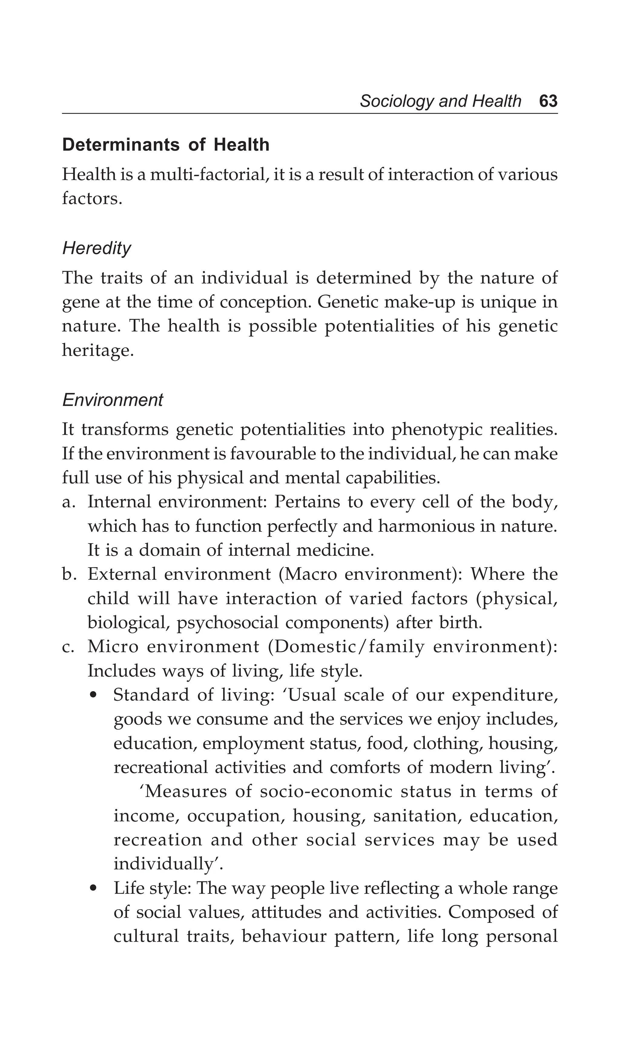 Sociology and Health 63
Determinants of Health
Health is a multi-factorial, it is a result of interaction of various
factors.
Heredity
The traits of an individual is determined by the nature of
gene at the time of conception. Genetic make-up is unique in
nature. The health is possible potentialities of his genetic
heritage.
Environment
It transforms genetic potentialities into phenotypic realities.
If the environment is favourable to the individual, he can make
full use of his physical and mental capabilities.
a. Internal environment: Pertains to every cell of the body,
which has to function perfectly and harmonious in nature.
It is a domain of internal medicine.
b. External environment (Macro environment): Where the
child will have interaction of varied factors (physical,
biological, psychosocial components) after birth.
c. Micro environment (Domestic/family environment):
Includes ways of living, life style.
• Standard of living: ‘Usual scale of our expenditure,
goods we consume and the services we enjoy includes,
education, employment status, food, clothing, housing,
recreational activities and comforts of modern living’.
‘Measures of socio-economic status in terms of
income, occupation, housing, sanitation, education,
recreation and other social services may be used
individually’.
• Life style: The way people live reflecting a whole range
of social values, attitudes and activities. Composed of
cultural traits, behaviour pattern, life long personal
 