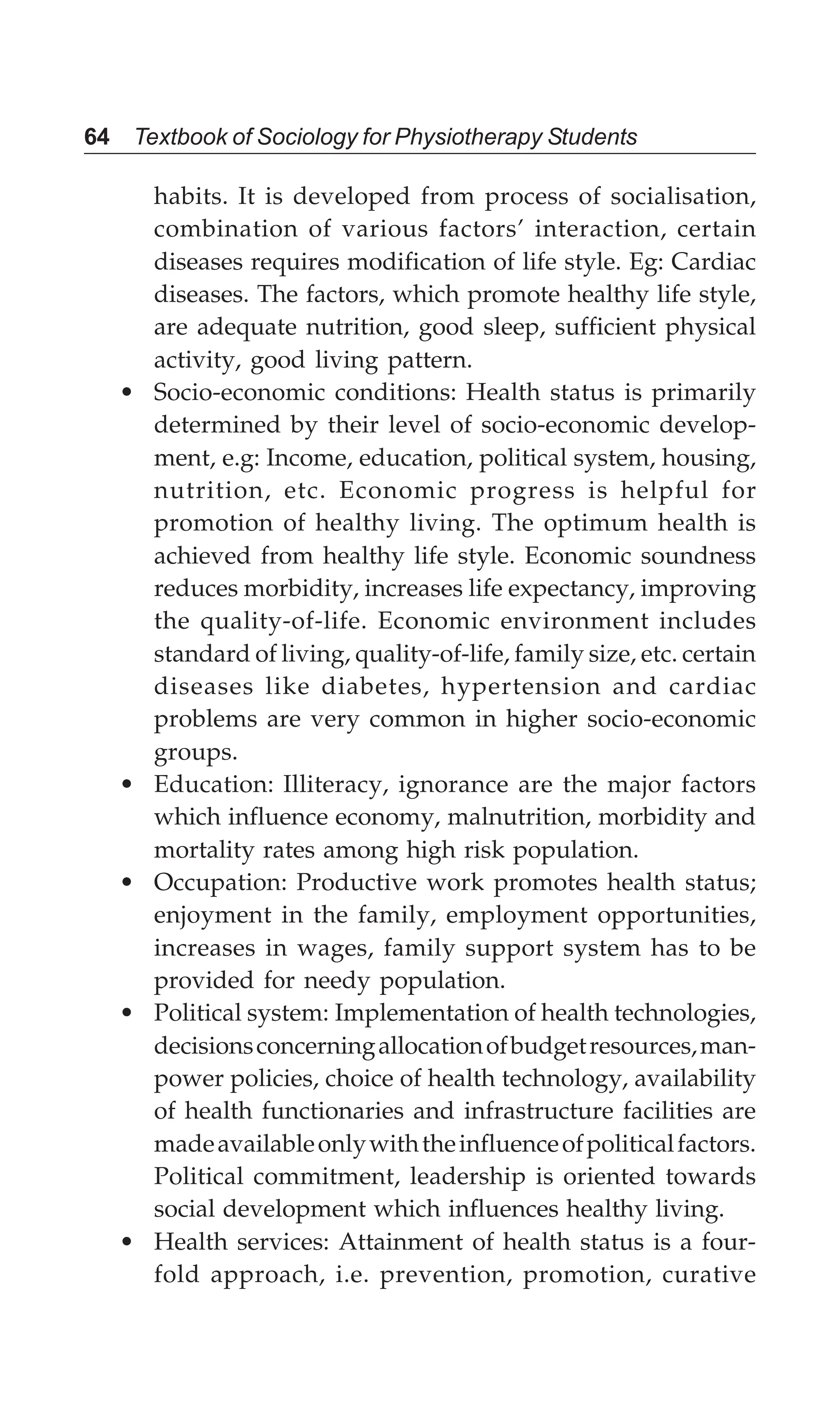 64 Textbook of Sociology for Physiotherapy Students
habits. It is developed from process of socialisation,
combination of various factors’ interaction, certain
diseases requires modification of life style. Eg: Cardiac
diseases. The factors, which promote healthy life style,
are adequate nutrition, good sleep, sufficient physical
activity, good living pattern.
• Socio-economic conditions: Health status is primarily
determined by their level of socio-economic develop-
ment, e.g: Income, education, political system, housing,
nutrition, etc. Economic progress is helpful for
promotion of healthy living. The optimum health is
achieved from healthy life style. Economic soundness
reduces morbidity, increases life expectancy, improving
the quality-of-life. Economic environment includes
standard of living, quality-of-life, family size, etc. certain
diseases like diabetes, hypertension and cardiac
problems are very common in higher socio-economic
groups.
• Education: Illiteracy, ignorance are the major factors
which influence economy, malnutrition, morbidity and
mortality rates among high risk population.
• Occupation: Productive work promotes health status;
enjoyment in the family, employment opportunities,
increases in wages, family support system has to be
provided for needy population.
• Political system: Implementation of health technologies,
decisionsconcerningallocationofbudgetresources,man-
power policies, choice of health technology, availability
of health functionaries and infrastructure facilities are
madeavailableonlywiththeinfluenceofpoliticalfactors.
Political commitment, leadership is oriented towards
social development which influences healthy living.
• Health services: Attainment of health status is a four-
fold approach, i.e. prevention, promotion, curative
 