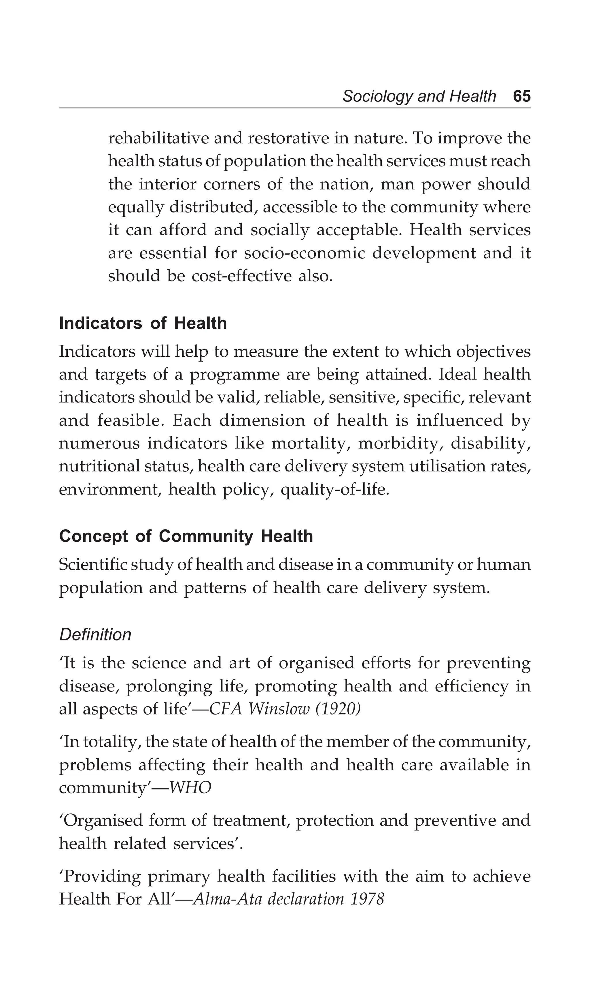 Sociology and Health 65
rehabilitative and restorative in nature. To improve the
health status of population the health services must reach
the interior corners of the nation, man power should
equally distributed, accessible to the community where
it can afford and socially acceptable. Health services
are essential for socio-economic development and it
should be cost-effective also.
Indicators of Health
Indicators will help to measure the extent to which objectives
and targets of a programme are being attained. Ideal health
indicators should be valid, reliable, sensitive, specific, relevant
and feasible. Each dimension of health is influenced by
numerous indicators like mortality, morbidity, disability,
nutritional status, health care delivery system utilisation rates,
environment, health policy, quality-of-life.
Concept of Community Health
Scientific study of health and disease in a community or human
population and patterns of health care delivery system.
Definition
‘It is the science and art of organised efforts for preventing
disease, prolonging life, promoting health and efficiency in
all aspects of life’—CFA Winslow (1920)
‘In totality, the state of health of the member of the community,
problems affecting their health and health care available in
community’—WHO
‘Organised form of treatment, protection and preventive and
health related services’.
‘Providing primary health facilities with the aim to achieve
Health For All’—Alma-Ata declaration 1978
 