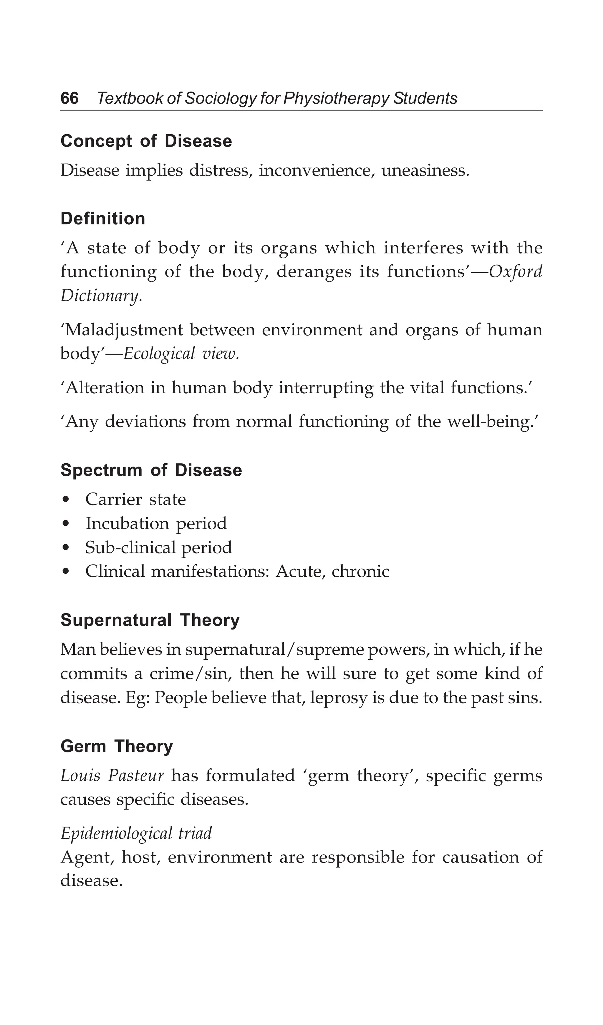 66 Textbook of Sociology for Physiotherapy Students
Concept of Disease
Disease implies distress, inconvenience, uneasiness.
Definition
‘A state of body or its organs which interferes with the
functioning of the body, deranges its functions’—Oxford
Dictionary.
‘Maladjustment between environment and organs of human
body’—Ecological view.
‘Alteration in human body interrupting the vital functions.’
‘Any deviations from normal functioning of the well-being.’
Spectrum of Disease
• Carrier state
• Incubation period
• Sub-clinical period
• Clinical manifestations: Acute, chronic
Supernatural Theory
Man believes in supernatural/supreme powers, in which, if he
commits a crime/sin, then he will sure to get some kind of
disease. Eg: People believe that, leprosy is due to the past sins.
Germ Theory
Louis Pasteur has formulated ‘germ theory’, specific germs
causes specific diseases.
Epidemiological triad
Agent, host, environment are responsible for causation of
disease.
 