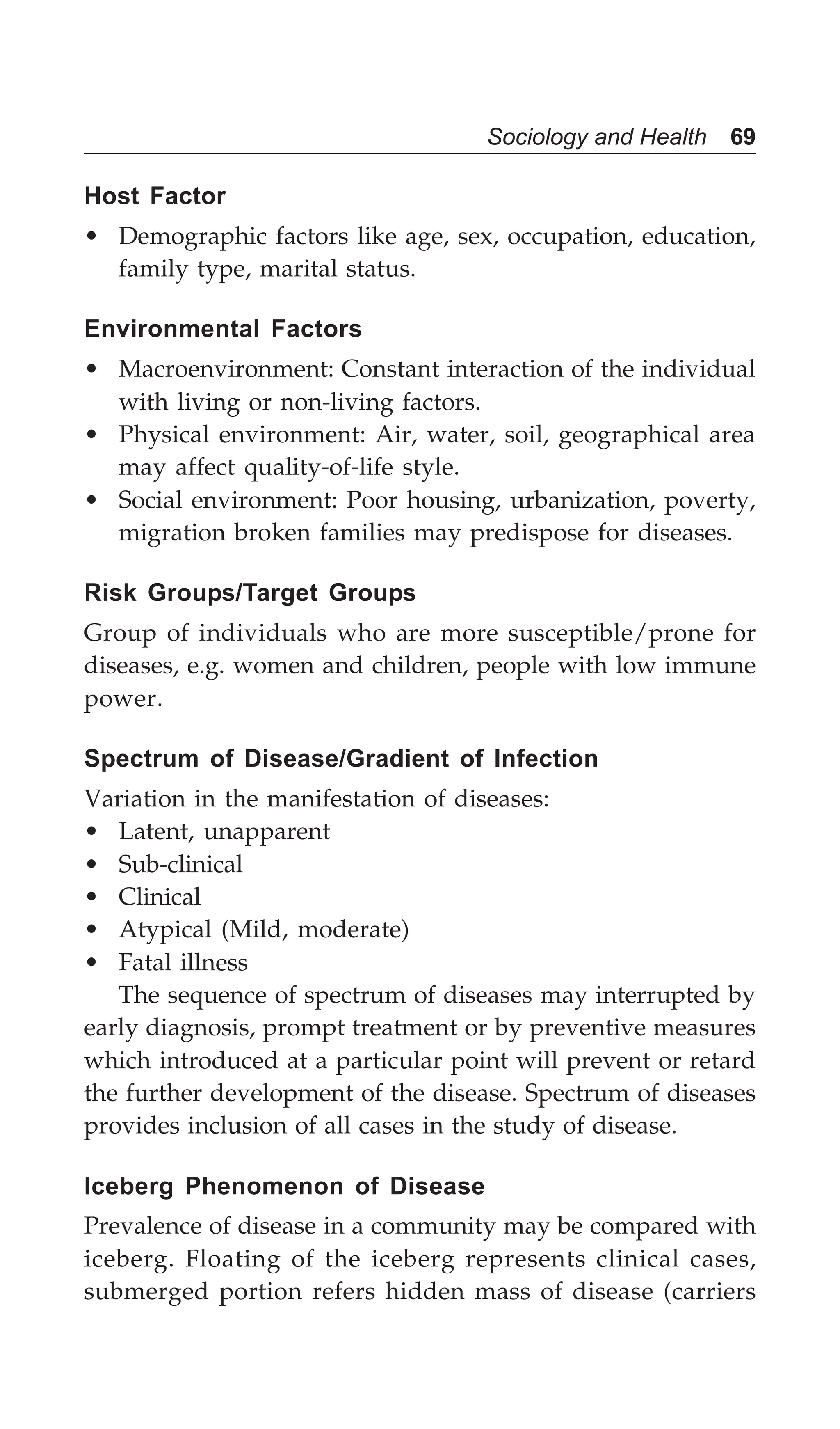 Sociology and Health 69
Host Factor
• Demographic factors like age, sex, occupation, education,
family type, marital status.
Environmental Factors
• Macroenvironment: Constant interaction of the individual
with living or non-living factors.
• Physical environment: Air, water, soil, geographical area
may affect quality-of-life style.
• Social environment: Poor housing, urbanization, poverty,
migration broken families may predispose for diseases.
Risk Groups/Target Groups
Group of individuals who are more susceptible/prone for
diseases, e.g. women and children, people with low immune
power.
Spectrum of Disease/Gradient of Infection
Variation in the manifestation of diseases:
• Latent, unapparent
• Sub-clinical
• Clinical
• Atypical (Mild, moderate)
• Fatal illness
The sequence of spectrum of diseases may interrupted by
early diagnosis, prompt treatment or by preventive measures
which introduced at a particular point will prevent or retard
the further development of the disease. Spectrum of diseases
provides inclusion of all cases in the study of disease.
Iceberg Phenomenon of Disease
Prevalence of disease in a community may be compared with
iceberg. Floating of the iceberg represents clinical cases,
submerged portion refers hidden mass of disease (carriers
 