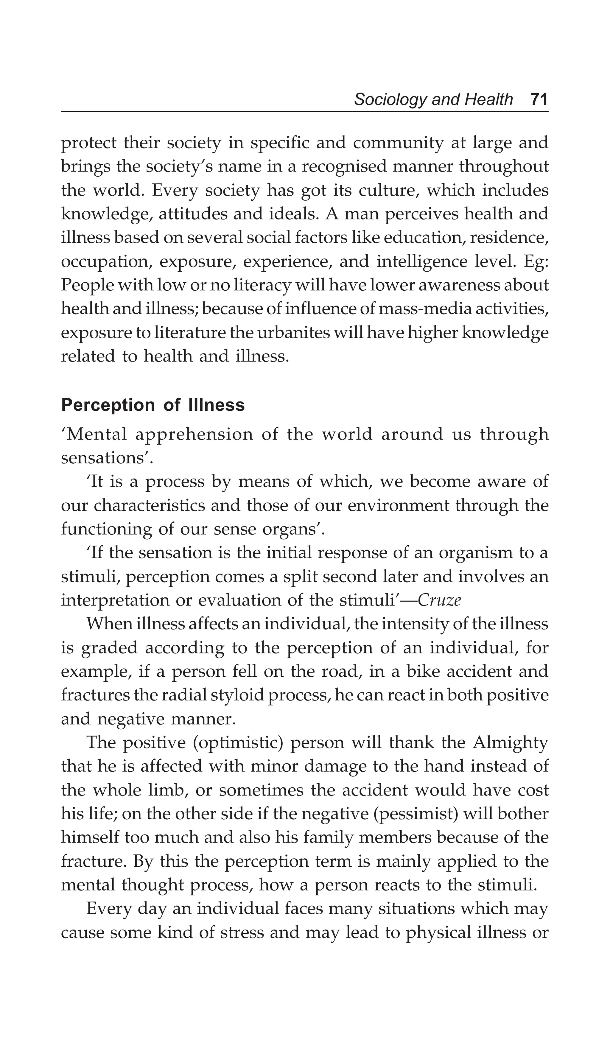 Sociology and Health 71
protect their society in specific and community at large and
brings the society’s name in a recognised manner throughout
the world. Every society has got its culture, which includes
knowledge, attitudes and ideals. A man perceives health and
illness based on several social factors like education, residence,
occupation, exposure, experience, and intelligence level. Eg:
People with low or no literacy will have lower awareness about
health and illness; because of influence of mass-media activities,
exposure to literature the urbanites will have higher knowledge
related to health and illness.
Perception of Illness
‘Mental apprehension of the world around us through
sensations’.
‘It is a process by means of which, we become aware of
our characteristics and those of our environment through the
functioning of our sense organs’.
‘If the sensation is the initial response of an organism to a
stimuli, perception comes a split second later and involves an
interpretation or evaluation of the stimuli’—Cruze
When illness affects an individual, the intensity of the illness
is graded according to the perception of an individual, for
example, if a person fell on the road, in a bike accident and
fractures the radial styloid process, he can react in both positive
and negative manner.
The positive (optimistic) person will thank the Almighty
that he is affected with minor damage to the hand instead of
the whole limb, or sometimes the accident would have cost
his life; on the other side if the negative (pessimist) will bother
himself too much and also his family members because of the
fracture. By this the perception term is mainly applied to the
mental thought process, how a person reacts to the stimuli.
Every day an individual faces many situations which may
cause some kind of stress and may lead to physical illness or
 