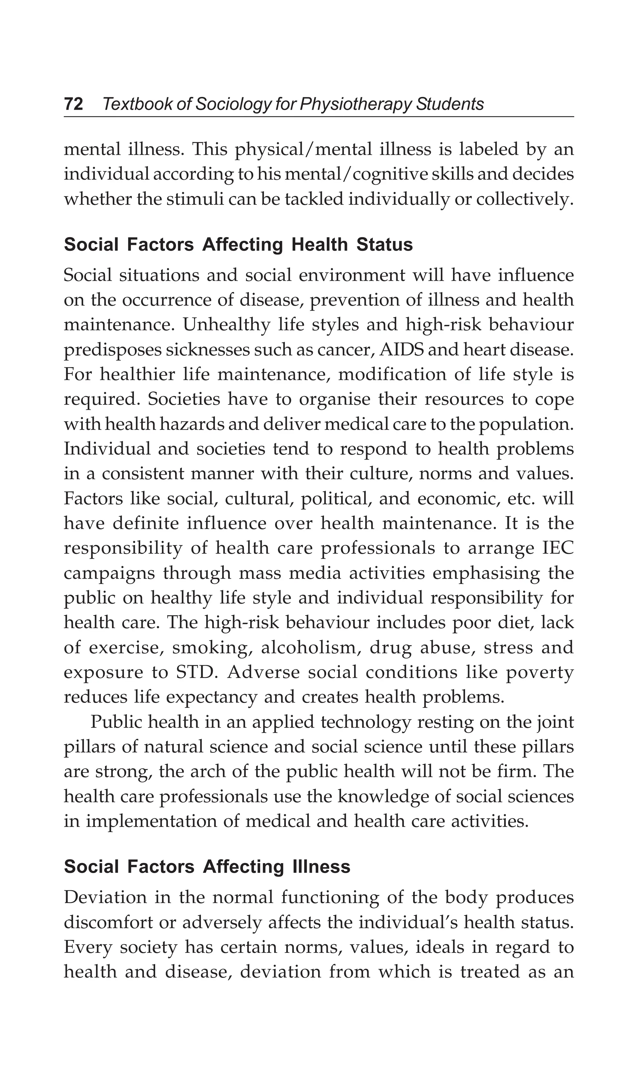 72 Textbook of Sociology for Physiotherapy Students
mental illness. This physical/mental illness is labeled by an
individual according to his mental/cognitive skills and decides
whether the stimuli can be tackled individually or collectively.
Social Factors Affecting Health Status
Social situations and social environment will have influence
on the occurrence of disease, prevention of illness and health
maintenance. Unhealthy life styles and high-risk behaviour
predisposes sicknesses such as cancer, AIDS and heart disease.
For healthier life maintenance, modification of life style is
required. Societies have to organise their resources to cope
with health hazards and deliver medical care to the population.
Individual and societies tend to respond to health problems
in a consistent manner with their culture, norms and values.
Factors like social, cultural, political, and economic, etc. will
have definite influence over health maintenance. It is the
responsibility of health care professionals to arrange IEC
campaigns through mass media activities emphasising the
public on healthy life style and individual responsibility for
health care. The high-risk behaviour includes poor diet, lack
of exercise, smoking, alcoholism, drug abuse, stress and
exposure to STD. Adverse social conditions like poverty
reduces life expectancy and creates health problems.
Public health in an applied technology resting on the joint
pillars of natural science and social science until these pillars
are strong, the arch of the public health will not be firm. The
health care professionals use the knowledge of social sciences
in implementation of medical and health care activities.
Social Factors Affecting Illness
Deviation in the normal functioning of the body produces
discomfort or adversely affects the individual’s health status.
Every society has certain norms, values, ideals in regard to
health and disease, deviation from which is treated as an
 