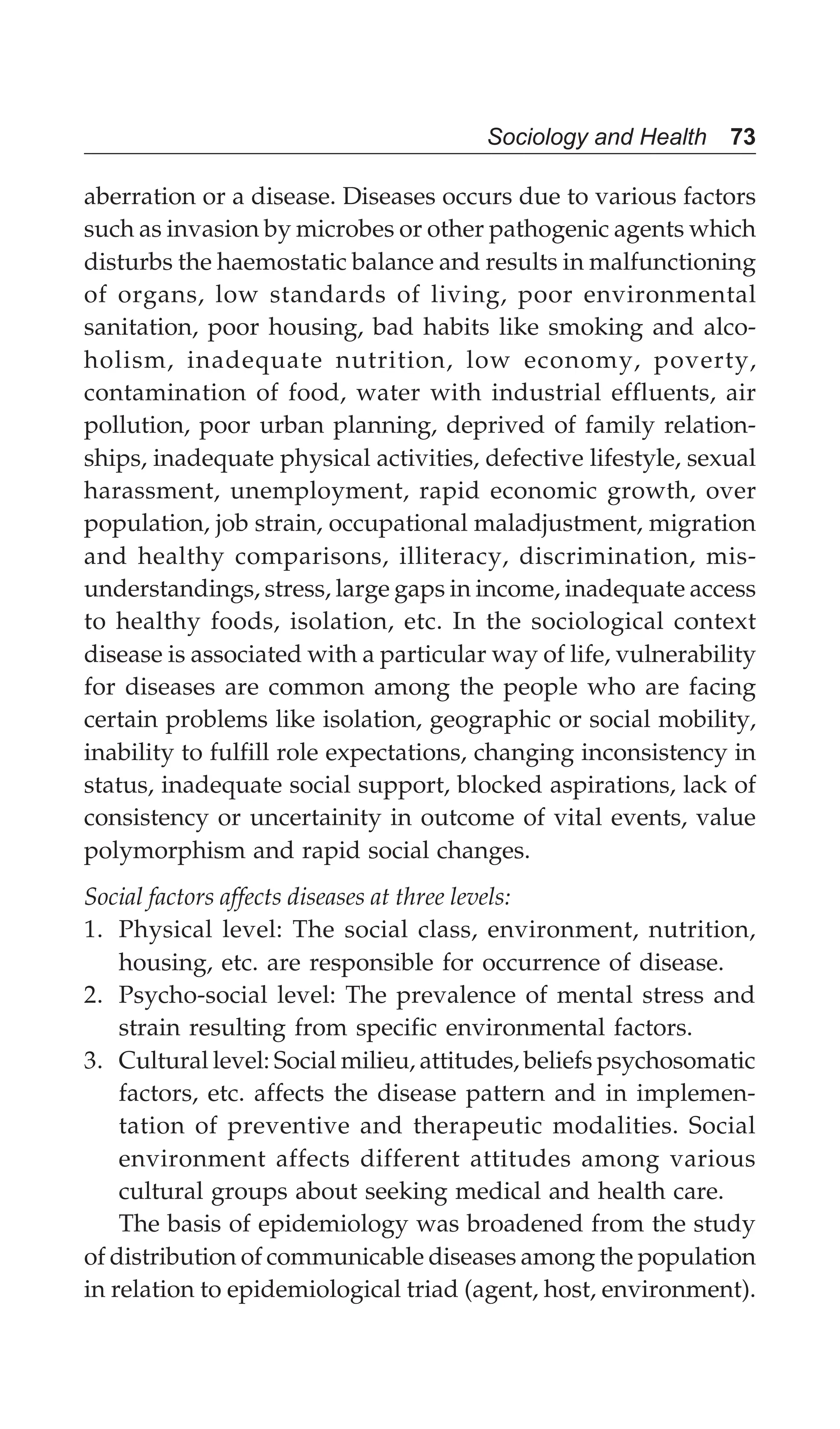 Sociology and Health 73
aberration or a disease. Diseases occurs due to various factors
such as invasion by microbes or other pathogenic agents which
disturbs the haemostatic balance and results in malfunctioning
of organs, low standards of living, poor environmental
sanitation, poor housing, bad habits like smoking and alco-
holism, inadequate nutrition, low economy, poverty,
contamination of food, water with industrial effluents, air
pollution, poor urban planning, deprived of family relation-
ships, inadequate physical activities, defective lifestyle, sexual
harassment, unemployment, rapid economic growth, over
population, job strain, occupational maladjustment, migration
and healthy comparisons, illiteracy, discrimination, mis-
understandings, stress, large gaps in income, inadequate access
to healthy foods, isolation, etc. In the sociological context
disease is associated with a particular way of life, vulnerability
for diseases are common among the people who are facing
certain problems like isolation, geographic or social mobility,
inability to fulfill role expectations, changing inconsistency in
status, inadequate social support, blocked aspirations, lack of
consistency or uncertainity in outcome of vital events, value
polymorphism and rapid social changes.
Social factors affects diseases at three levels:
1. Physical level: The social class, environment, nutrition,
housing, etc. are responsible for occurrence of disease.
2. Psycho-social level: The prevalence of mental stress and
strain resulting from specific environmental factors.
3. Cultural level: Social milieu, attitudes, beliefs psychosomatic
factors, etc. affects the disease pattern and in implemen-
tation of preventive and therapeutic modalities. Social
environment affects different attitudes among various
cultural groups about seeking medical and health care.
The basis of epidemiology was broadened from the study
of distribution of communicable diseases among the population
in relation to epidemiological triad (agent, host, environment).
 