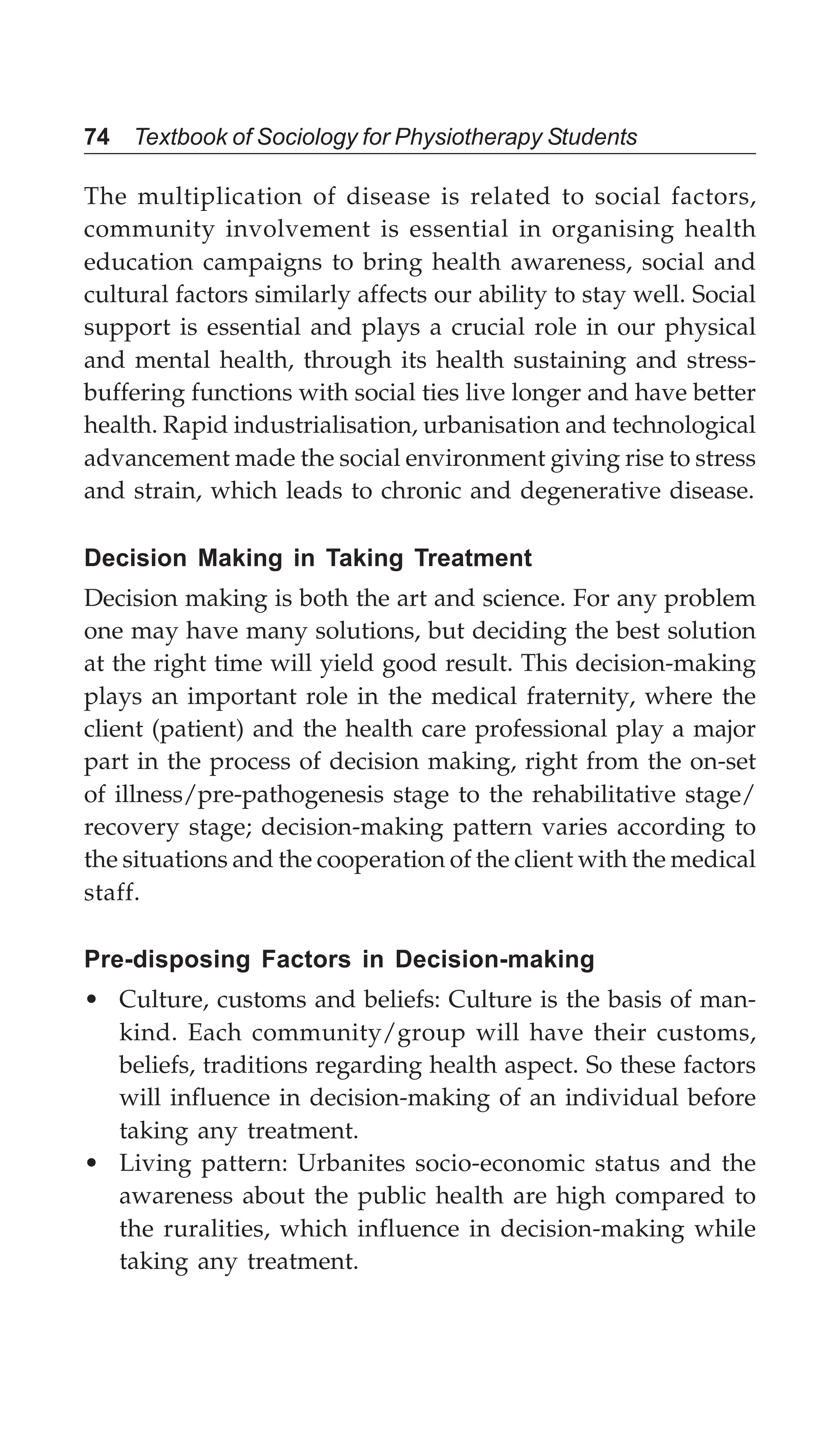 74 Textbook of Sociology for Physiotherapy Students
The multiplication of disease is related to social factors,
community involvement is essential in organising health
education campaigns to bring health awareness, social and
cultural factors similarly affects our ability to stay well. Social
support is essential and plays a crucial role in our physical
and mental health, through its health sustaining and stress-
buffering functions with social ties live longer and have better
health. Rapid industrialisation, urbanisation and technological
advancement made the social environment giving rise to stress
and strain, which leads to chronic and degenerative disease.
Decision Making in Taking Treatment
Decision making is both the art and science. For any problem
one may have many solutions, but deciding the best solution
at the right time will yield good result. This decision-making
plays an important role in the medical fraternity, where the
client (patient) and the health care professional play a major
part in the process of decision making, right from the on-set
of illness/pre-pathogenesis stage to the rehabilitative stage/
recovery stage; decision-making pattern varies according to
the situations and the cooperation of the client with the medical
staff.
Pre-disposing Factors in Decision-making
• Culture, customs and beliefs: Culture is the basis of man-
kind. Each community/group will have their customs,
beliefs, traditions regarding health aspect. So these factors
will influence in decision-making of an individual before
taking any treatment.
• Living pattern: Urbanites socio-economic status and the
awareness about the public health are high compared to
the ruralities, which influence in decision-making while
taking any treatment.
 
