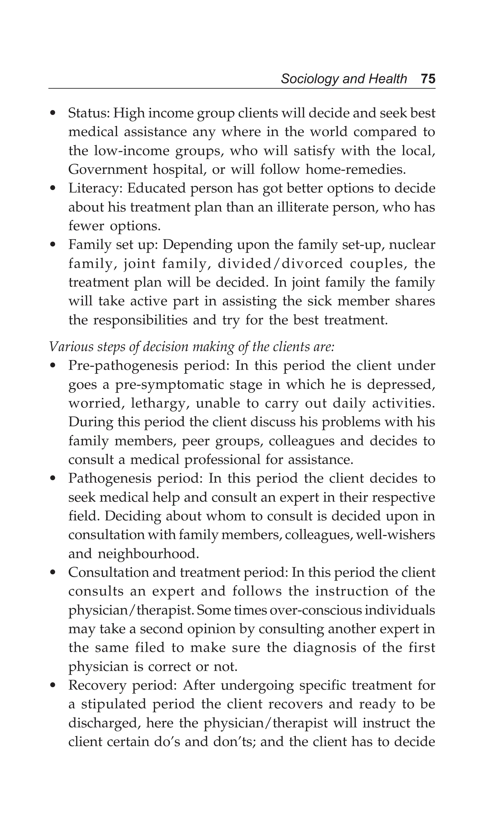 Sociology and Health 75
• Status: High income group clients will decide and seek best
medical assistance any where in the world compared to
the low-income groups, who will satisfy with the local,
Government hospital, or will follow home-remedies.
• Literacy: Educated person has got better options to decide
about his treatment plan than an illiterate person, who has
fewer options.
• Family set up: Depending upon the family set-up, nuclear
family, joint family, divided/divorced couples, the
treatment plan will be decided. In joint family the family
will take active part in assisting the sick member shares
the responsibilities and try for the best treatment.
Various steps of decision making of the clients are:
• Pre-pathogenesis period: In this period the client under
goes a pre-symptomatic stage in which he is depressed,
worried, lethargy, unable to carry out daily activities.
During this period the client discuss his problems with his
family members, peer groups, colleagues and decides to
consult a medical professional for assistance.
• Pathogenesis period: In this period the client decides to
seek medical help and consult an expert in their respective
field. Deciding about whom to consult is decided upon in
consultation with family members, colleagues, well-wishers
and neighbourhood.
• Consultation and treatment period: In this period the client
consults an expert and follows the instruction of the
physician/therapist. Some times over-conscious individuals
may take a second opinion by consulting another expert in
the same filed to make sure the diagnosis of the first
physician is correct or not.
• Recovery period: After undergoing specific treatment for
a stipulated period the client recovers and ready to be
discharged, here the physician/therapist will instruct the
client certain do’s and don’ts; and the client has to decide
 