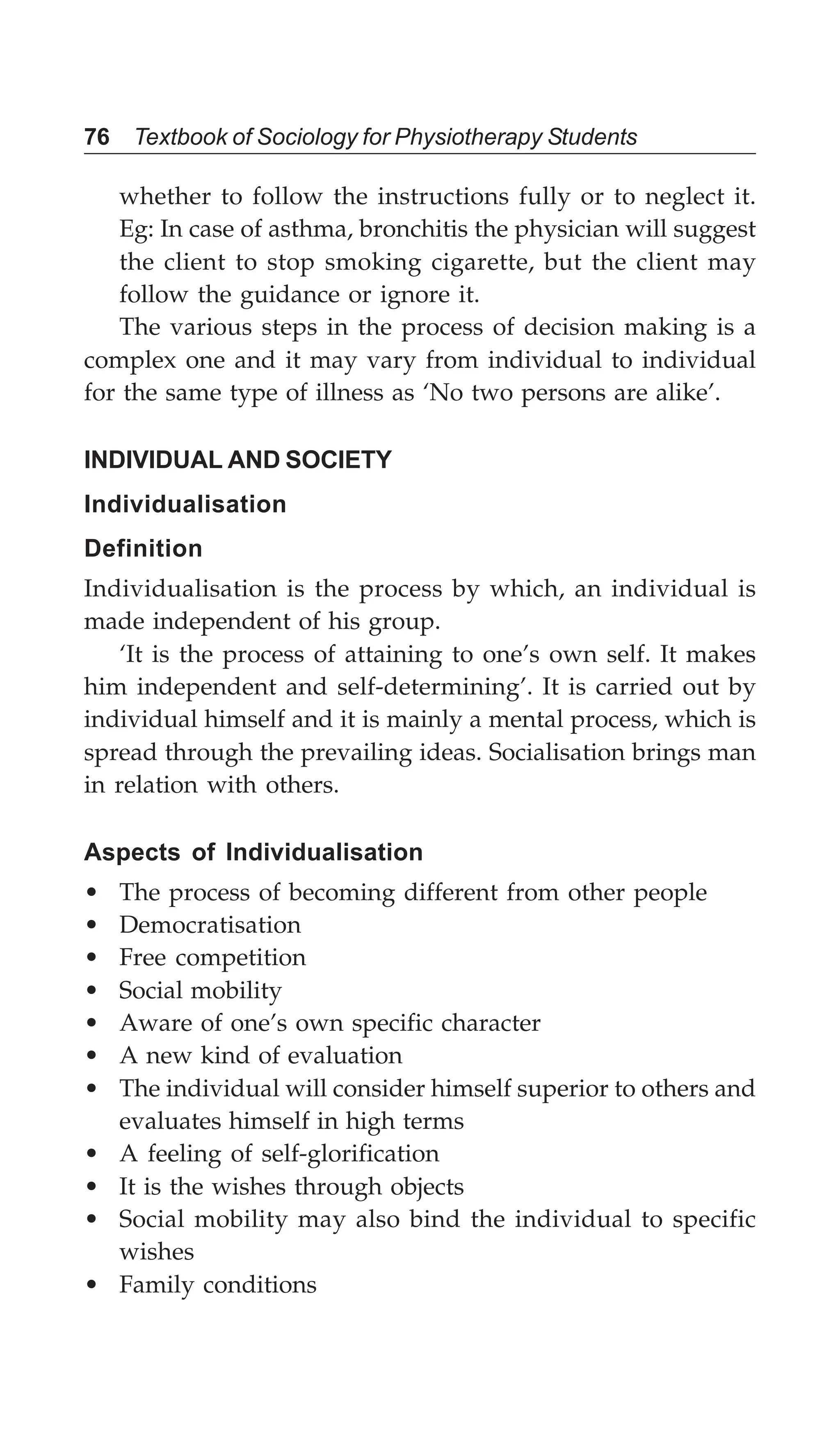 76 Textbook of Sociology for Physiotherapy Students
whether to follow the instructions fully or to neglect it.
Eg: In case of asthma, bronchitis the physician will suggest
the client to stop smoking cigarette, but the client may
follow the guidance or ignore it.
The various steps in the process of decision making is a
complex one and it may vary from individual to individual
for the same type of illness as ‘No two persons are alike’.
INDIVIDUAL AND SOCIETY
Individualisation
Definition
Individualisation is the process by which, an individual is
made independent of his group.
‘It is the process of attaining to one’s own self. It makes
him independent and self-determining’. It is carried out by
individual himself and it is mainly a mental process, which is
spread through the prevailing ideas. Socialisation brings man
in relation with others.
Aspects of Individualisation
• The process of becoming different from other people
• Democratisation
• Free competition
• Social mobility
• Aware of one’s own specific character
• A new kind of evaluation
• The individual will consider himself superior to others and
evaluates himself in high terms
• A feeling of self-glorification
• It is the wishes through objects
• Social mobility may also bind the individual to specific
wishes
• Family conditions
 