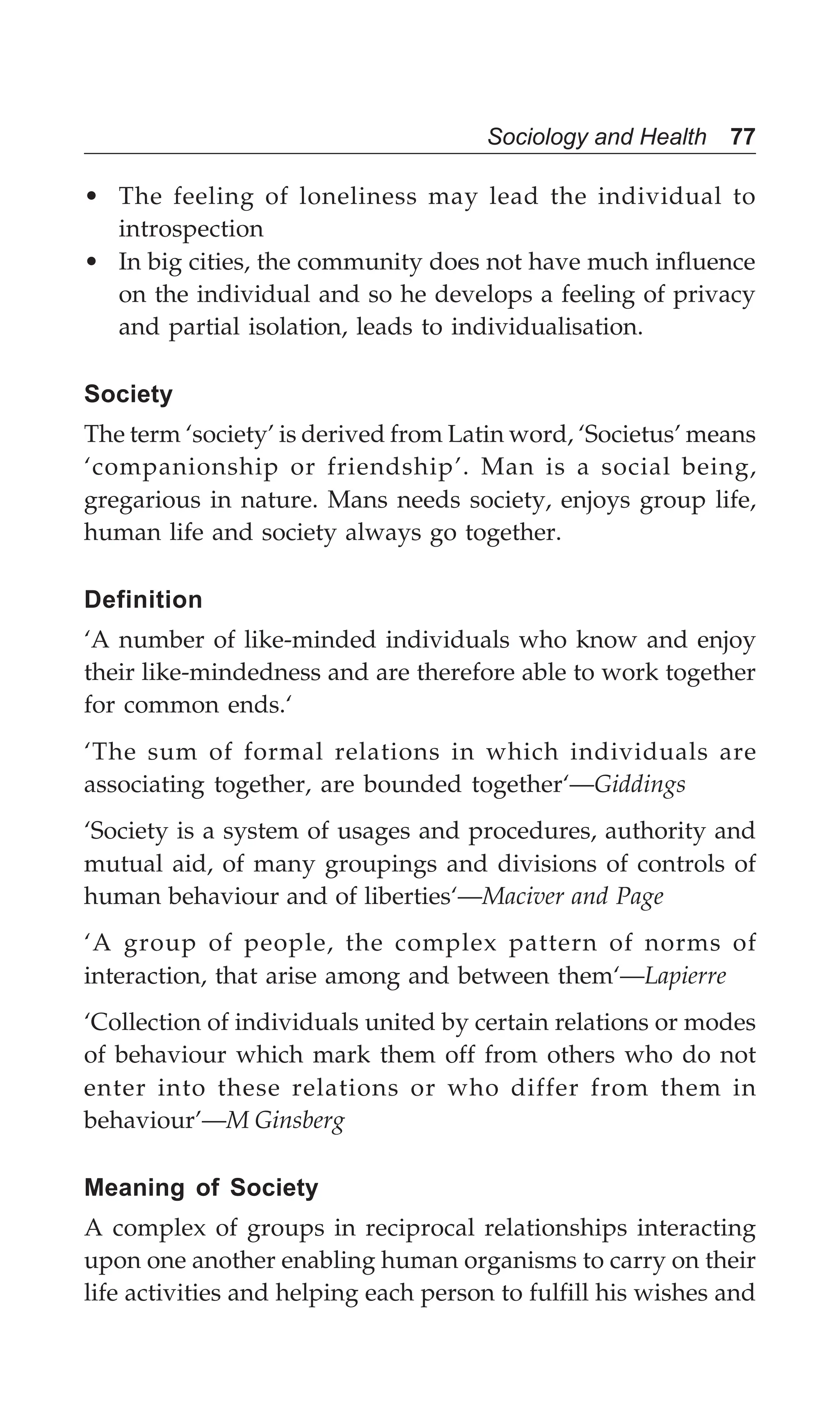 Sociology and Health 77
• The feeling of loneliness may lead the individual to
introspection
• In big cities, the community does not have much influence
on the individual and so he develops a feeling of privacy
and partial isolation, leads to individualisation.
Society
The term ‘society’ is derived from Latin word, ‘Societus’ means
‘companionship or friendship’. Man is a social being,
gregarious in nature. Mans needs society, enjoys group life,
human life and society always go together.
Definition
‘A number of like-minded individuals who know and enjoy
their like-mindedness and are therefore able to work together
for common ends.‘
‘The sum of formal relations in which individuals are
associating together, are bounded together‘—Giddings
‘Society is a system of usages and procedures, authority and
mutual aid, of many groupings and divisions of controls of
human behaviour and of liberties‘—Maciver and Page
‘A group of people, the complex pattern of norms of
interaction, that arise among and between them‘—Lapierre
‘Collection of individuals united by certain relations or modes
of behaviour which mark them off from others who do not
enter into these relations or who differ from them in
behaviour’—M Ginsberg
Meaning of Society
A complex of groups in reciprocal relationships interacting
upon one another enabling human organisms to carry on their
life activities and helping each person to fulfill his wishes and
 