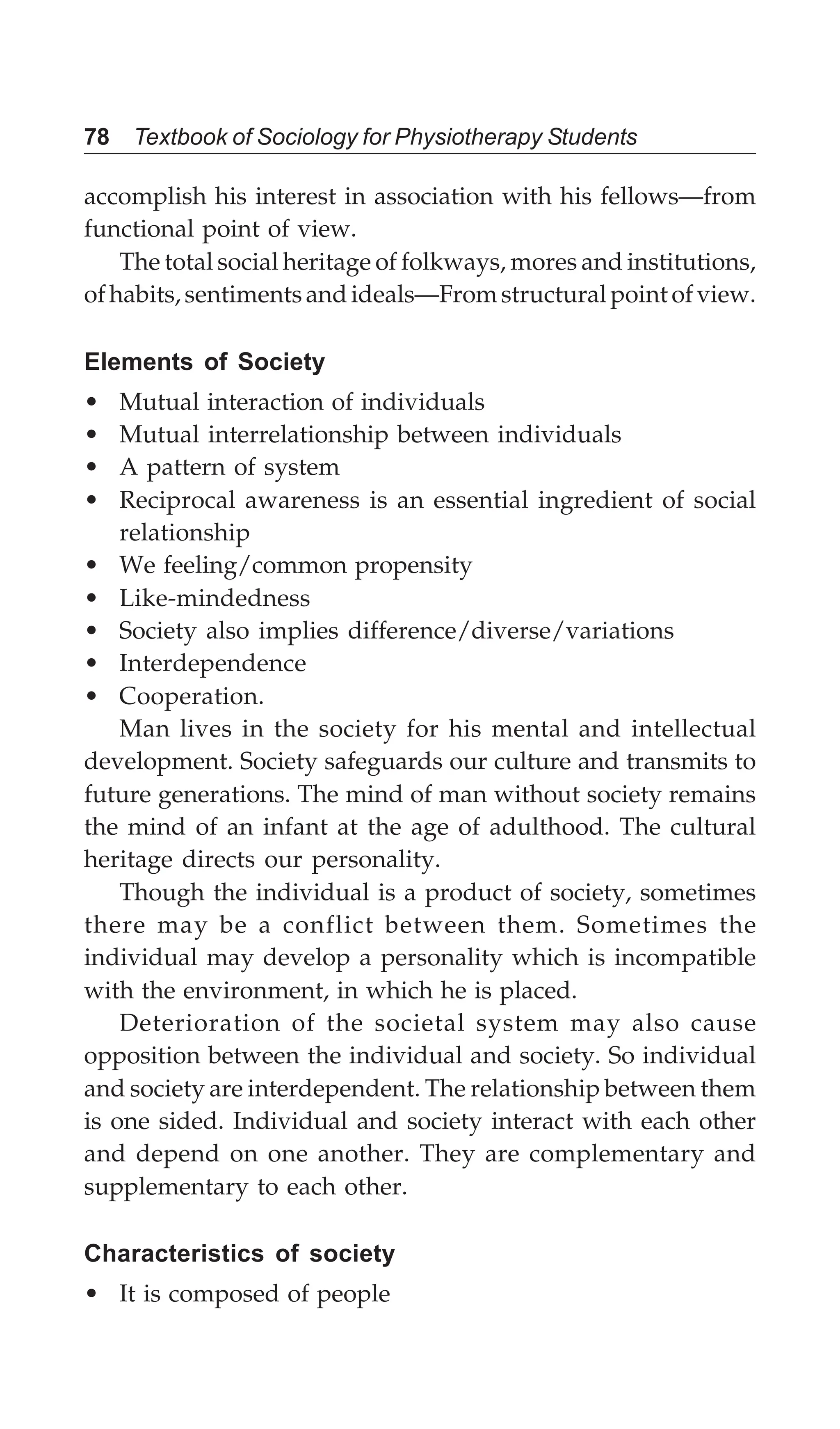 78 Textbook of Sociology for Physiotherapy Students
accomplish his interest in association with his fellows—from
functional point of view.
The total social heritage of folkways, mores and institutions,
ofhabits,sentimentsandideals—Fromstructuralpointofview.
Elements of Society
• Mutual interaction of individuals
• Mutual interrelationship between individuals
• A pattern of system
• Reciprocal awareness is an essential ingredient of social
relationship
• We feeling/common propensity
• Like-mindedness
• Society also implies difference/diverse/variations
• Interdependence
• Cooperation.
Man lives in the society for his mental and intellectual
development. Society safeguards our culture and transmits to
future generations. The mind of man without society remains
the mind of an infant at the age of adulthood. The cultural
heritage directs our personality.
Though the individual is a product of society, sometimes
there may be a conflict between them. Sometimes the
individual may develop a personality which is incompatible
with the environment, in which he is placed.
Deterioration of the societal system may also cause
opposition between the individual and society. So individual
and society are interdependent. The relationship between them
is one sided. Individual and society interact with each other
and depend on one another. They are complementary and
supplementary to each other.
Characteristics of society
• It is composed of people
 