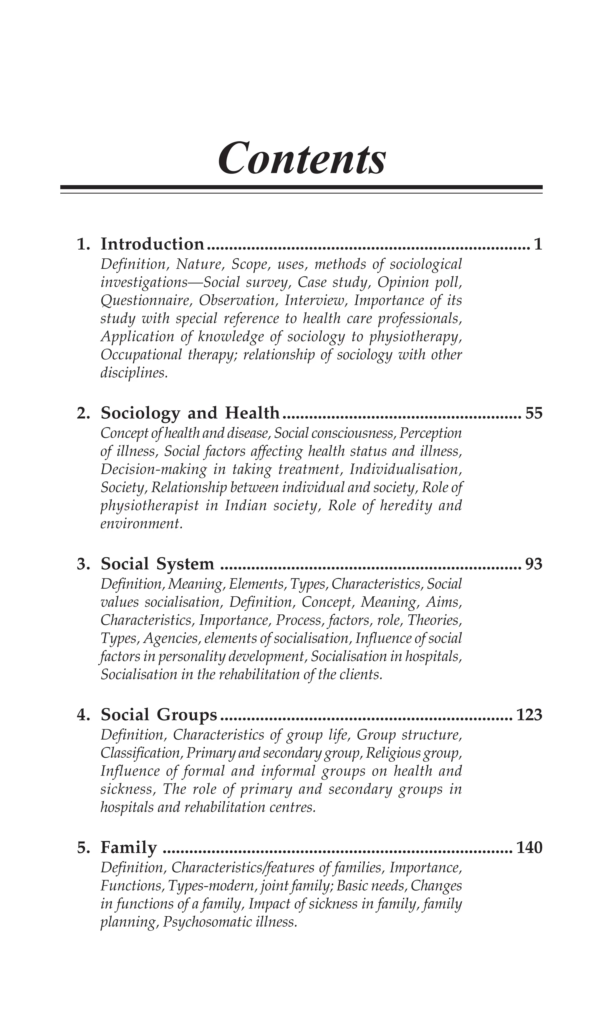 Contents
1. Introduction......................................................................... 1
Definition, Nature, Scope, uses, methods of sociological
investigations—Social survey, Case study, Opinion poll,
Questionnaire, Observation, Interview, Importance of its
study with special reference to health care professionals,
Application of knowledge of sociology to physiotherapy,
Occupational therapy; relationship of sociology with other
disciplines.
2. Sociology and Health...................................................... 55
Concept of health and disease, Social consciousness, Perception
of illness, Social factors affecting health status and illness,
Decision-making in taking treatment, Individualisation,
Society, Relationship between individual and society, Role of
physiotherapist in Indian society, Role of heredity and
environment.
3. Social System .................................................................... 93
Definition, Meaning, Elements, Types, Characteristics, Social
values socialisation, Definition, Concept, Meaning, Aims,
Characteristics, Importance, Process, factors, role, Theories,
Types, Agencies, elements of socialisation, Influence of social
factors in personality development, Socialisation in hospitals,
Socialisation in the rehabilitation of the clients.
4. Social Groups.................................................................. 123
Definition, Characteristics of group life, Group structure,
Classification, Primary and secondary group, Religious group,
Influence of formal and informal groups on health and
sickness, The role of primary and secondary groups in
hospitals and rehabilitation centres.
5. Family ............................................................................... 140
Definition, Characteristics/features of families, Importance,
Functions, Types-modern, joint family; Basic needs, Changes
in functions of a family, Impact of sickness in family, family
planning, Psychosomatic illness.
 
