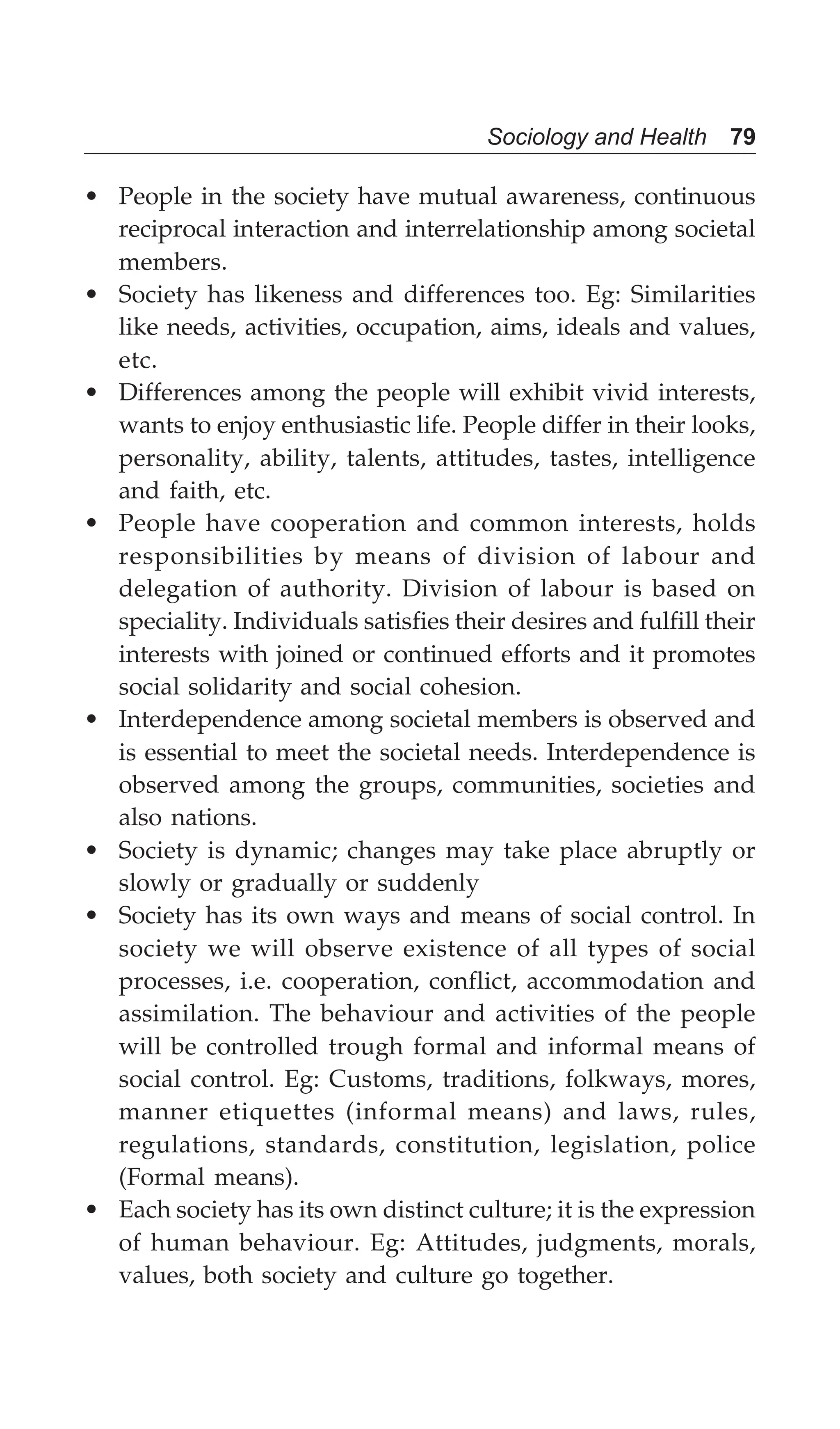 Sociology and Health 79
• People in the society have mutual awareness, continuous
reciprocal interaction and interrelationship among societal
members.
• Society has likeness and differences too. Eg: Similarities
like needs, activities, occupation, aims, ideals and values,
etc.
• Differences among the people will exhibit vivid interests,
wants to enjoy enthusiastic life. People differ in their looks,
personality, ability, talents, attitudes, tastes, intelligence
and faith, etc.
• People have cooperation and common interests, holds
responsibilities by means of division of labour and
delegation of authority. Division of labour is based on
speciality. Individuals satisfies their desires and fulfill their
interests with joined or continued efforts and it promotes
social solidarity and social cohesion.
• Interdependence among societal members is observed and
is essential to meet the societal needs. Interdependence is
observed among the groups, communities, societies and
also nations.
• Society is dynamic; changes may take place abruptly or
slowly or gradually or suddenly
• Society has its own ways and means of social control. In
society we will observe existence of all types of social
processes, i.e. cooperation, conflict, accommodation and
assimilation. The behaviour and activities of the people
will be controlled trough formal and informal means of
social control. Eg: Customs, traditions, folkways, mores,
manner etiquettes (informal means) and laws, rules,
regulations, standards, constitution, legislation, police
(Formal means).
• Each society has its own distinct culture; it is the expression
of human behaviour. Eg: Attitudes, judgments, morals,
values, both society and culture go together.
 