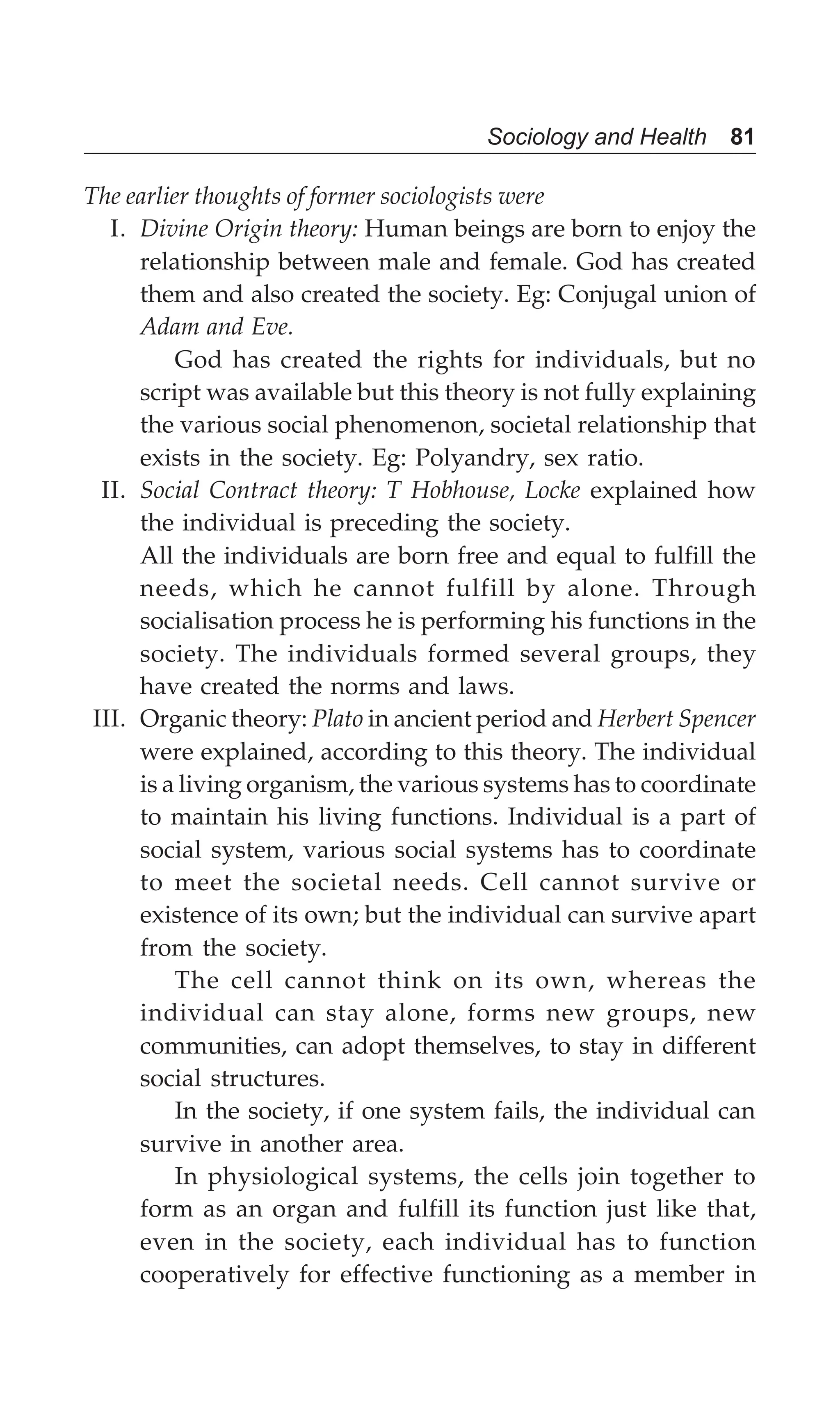 Sociology and Health 81
The earlier thoughts of former sociologists were
I. Divine Origin theory: Human beings are born to enjoy the
relationship between male and female. God has created
them and also created the society. Eg: Conjugal union of
Adam and Eve.
God has created the rights for individuals, but no
script was available but this theory is not fully explaining
the various social phenomenon, societal relationship that
exists in the society. Eg: Polyandry, sex ratio.
II. Social Contract theory: T Hobhouse, Locke explained how
the individual is preceding the society.
All the individuals are born free and equal to fulfill the
needs, which he cannot fulfill by alone. Through
socialisation process he is performing his functions in the
society. The individuals formed several groups, they
have created the norms and laws.
III. Organic theory: Plato in ancient period and Herbert Spencer
were explained, according to this theory. The individual
is a living organism, the various systems has to coordinate
to maintain his living functions. Individual is a part of
social system, various social systems has to coordinate
to meet the societal needs. Cell cannot survive or
existence of its own; but the individual can survive apart
from the society.
The cell cannot think on its own, whereas the
individual can stay alone, forms new groups, new
communities, can adopt themselves, to stay in different
social structures.
In the society, if one system fails, the individual can
survive in another area.
In physiological systems, the cells join together to
form as an organ and fulfill its function just like that,
even in the society, each individual has to function
cooperatively for effective functioning as a member in
 