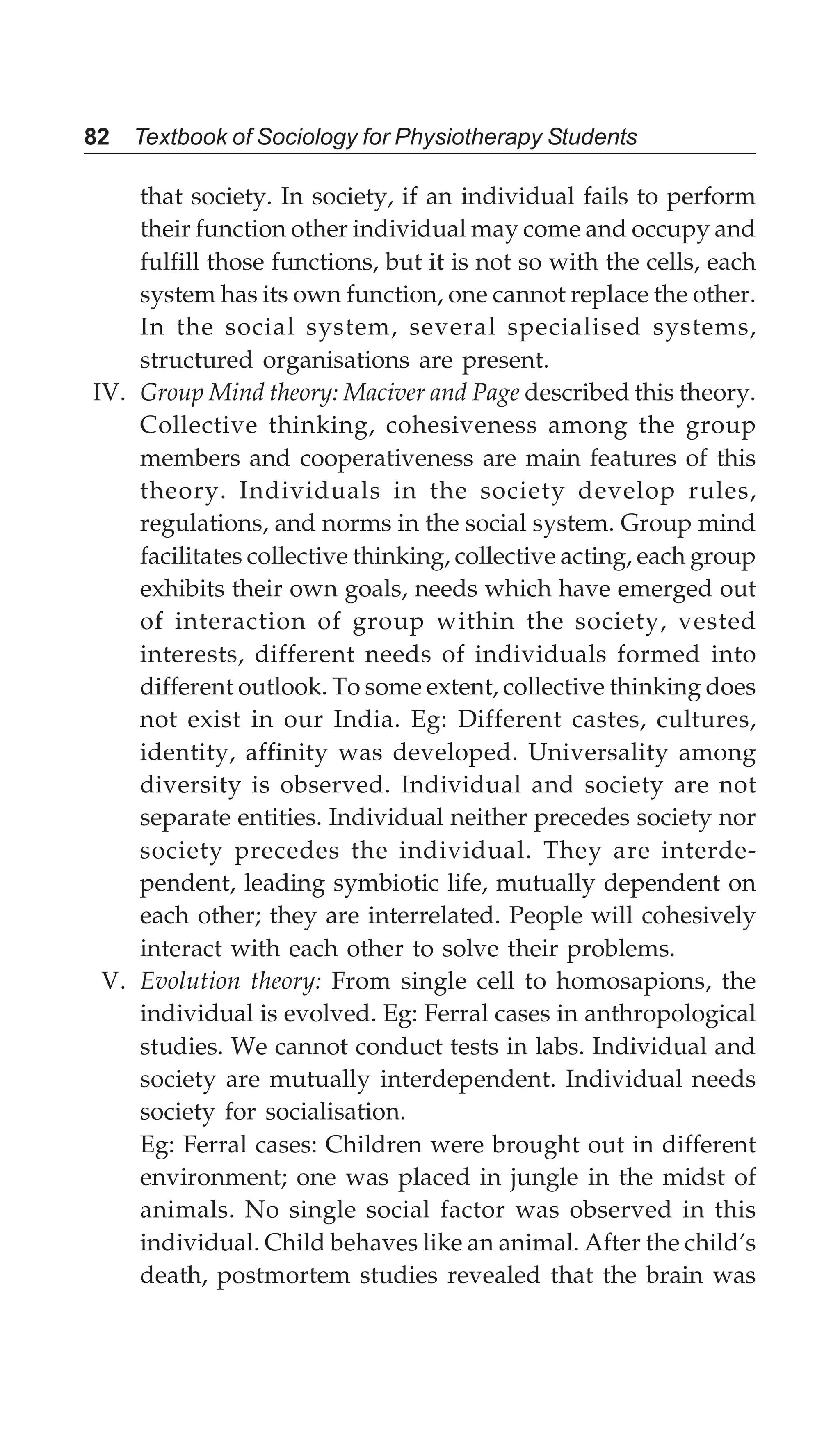 82 Textbook of Sociology for Physiotherapy Students
that society. In society, if an individual fails to perform
their function other individual may come and occupy and
fulfill those functions, but it is not so with the cells, each
system has its own function, one cannot replace the other.
In the social system, several specialised systems,
structured organisations are present.
IV. Group Mind theory: Maciver and Page described this theory.
Collective thinking, cohesiveness among the group
members and cooperativeness are main features of this
theory. Individuals in the society develop rules,
regulations, and norms in the social system. Group mind
facilitates collective thinking, collective acting, each group
exhibits their own goals, needs which have emerged out
of interaction of group within the society, vested
interests, different needs of individuals formed into
different outlook. To some extent, collective thinking does
not exist in our India. Eg: Different castes, cultures,
identity, affinity was developed. Universality among
diversity is observed. Individual and society are not
separate entities. Individual neither precedes society nor
society precedes the individual. They are interde-
pendent, leading symbiotic life, mutually dependent on
each other; they are interrelated. People will cohesively
interact with each other to solve their problems.
V. Evolution theory: From single cell to homosapions, the
individual is evolved. Eg: Ferral cases in anthropological
studies. We cannot conduct tests in labs. Individual and
society are mutually interdependent. Individual needs
society for socialisation.
Eg: Ferral cases: Children were brought out in different
environment; one was placed in jungle in the midst of
animals. No single social factor was observed in this
individual. Child behaves like an animal. After the child’s
death, postmortem studies revealed that the brain was
 