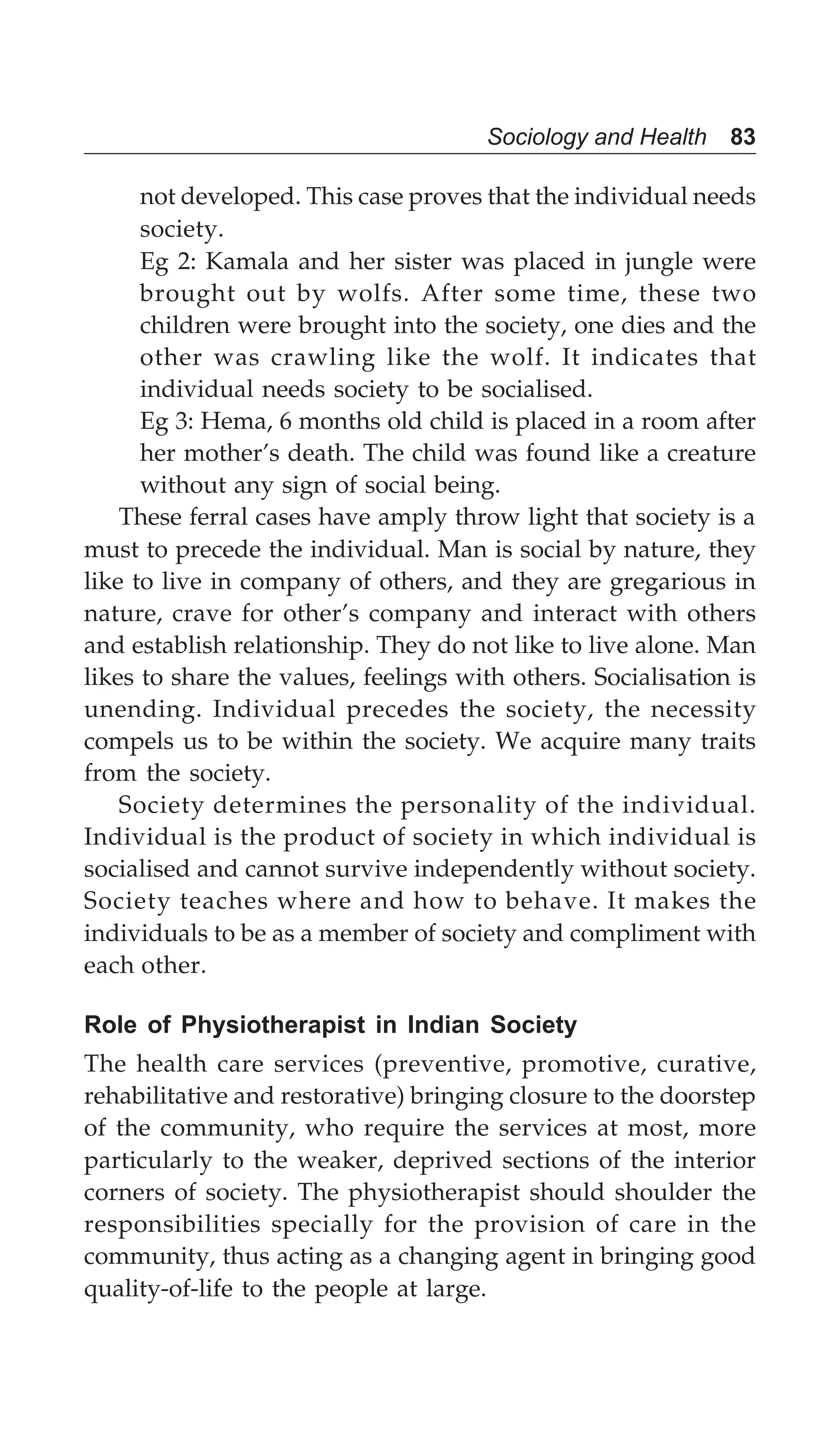 Sociology and Health 83
not developed. This case proves that the individual needs
society.
Eg 2: Kamala and her sister was placed in jungle were
brought out by wolfs. After some time, these two
children were brought into the society, one dies and the
other was crawling like the wolf. It indicates that
individual needs society to be socialised.
Eg 3: Hema, 6 months old child is placed in a room after
her mother’s death. The child was found like a creature
without any sign of social being.
These ferral cases have amply throw light that society is a
must to precede the individual. Man is social by nature, they
like to live in company of others, and they are gregarious in
nature, crave for other’s company and interact with others
and establish relationship. They do not like to live alone. Man
likes to share the values, feelings with others. Socialisation is
unending. Individual precedes the society, the necessity
compels us to be within the society. We acquire many traits
from the society.
Society determines the personality of the individual.
Individual is the product of society in which individual is
socialised and cannot survive independently without society.
Society teaches where and how to behave. It makes the
individuals to be as a member of society and compliment with
each other.
Role of Physiotherapist in Indian Society
The health care services (preventive, promotive, curative,
rehabilitative and restorative) bringing closure to the doorstep
of the community, who require the services at most, more
particularly to the weaker, deprived sections of the interior
corners of society. The physiotherapist should shoulder the
responsibilities specially for the provision of care in the
community, thus acting as a changing agent in bringing good
quality-of-life to the people at large.
 