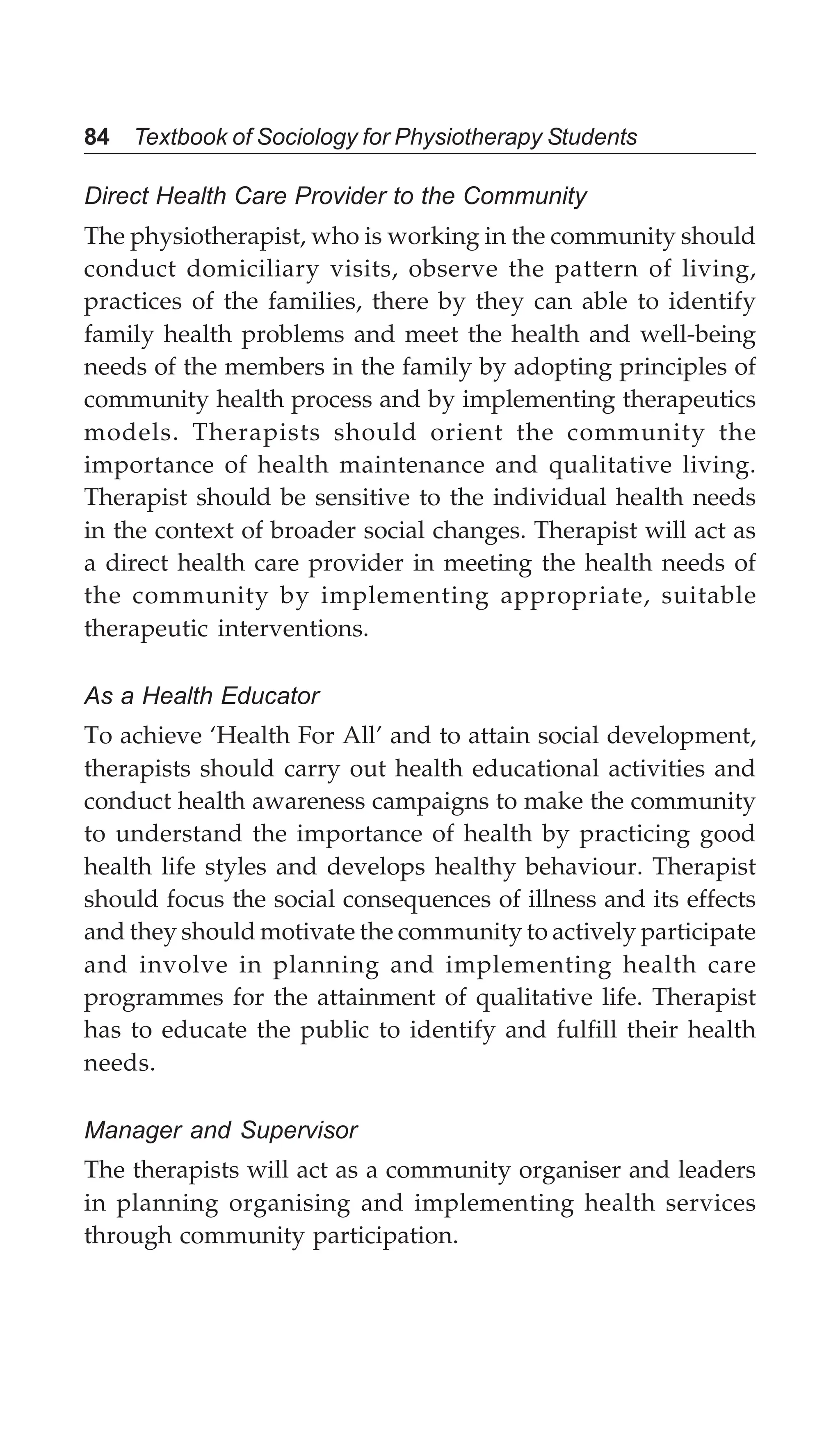 84 Textbook of Sociology for Physiotherapy Students
Direct Health Care Provider to the Community
The physiotherapist, who is working in the community should
conduct domiciliary visits, observe the pattern of living,
practices of the families, there by they can able to identify
family health problems and meet the health and well-being
needs of the members in the family by adopting principles of
community health process and by implementing therapeutics
models. Therapists should orient the community the
importance of health maintenance and qualitative living.
Therapist should be sensitive to the individual health needs
in the context of broader social changes. Therapist will act as
a direct health care provider in meeting the health needs of
the community by implementing appropriate, suitable
therapeutic interventions.
As a Health Educator
To achieve ‘Health For All’ and to attain social development,
therapists should carry out health educational activities and
conduct health awareness campaigns to make the community
to understand the importance of health by practicing good
health life styles and develops healthy behaviour. Therapist
should focus the social consequences of illness and its effects
and they should motivate the community to actively participate
and involve in planning and implementing health care
programmes for the attainment of qualitative life. Therapist
has to educate the public to identify and fulfill their health
needs.
Manager and Supervisor
The therapists will act as a community organiser and leaders
in planning organising and implementing health services
through community participation.
 
