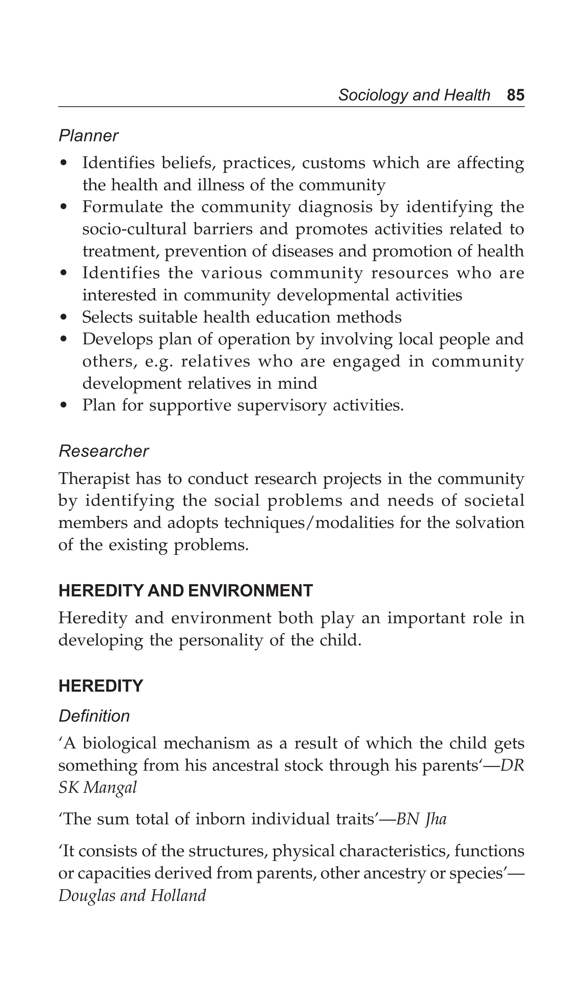 Sociology and Health 85
Planner
• Identifies beliefs, practices, customs which are affecting
the health and illness of the community
• Formulate the community diagnosis by identifying the
socio-cultural barriers and promotes activities related to
treatment, prevention of diseases and promotion of health
• Identifies the various community resources who are
interested in community developmental activities
• Selects suitable health education methods
• Develops plan of operation by involving local people and
others, e.g. relatives who are engaged in community
development relatives in mind
• Plan for supportive supervisory activities.
Researcher
Therapist has to conduct research projects in the community
by identifying the social problems and needs of societal
members and adopts techniques/modalities for the solvation
of the existing problems.
HEREDITY AND ENVIRONMENT
Heredity and environment both play an important role in
developing the personality of the child.
HEREDITY
Definition
‘A biological mechanism as a result of which the child gets
something from his ancestral stock through his parents‘—DR
SK Mangal
‘The sum total of inborn individual traits’—BN Jha
‘It consists of the structures, physical characteristics, functions
or capacities derived from parents, other ancestry or species’—
Douglas and Holland
 