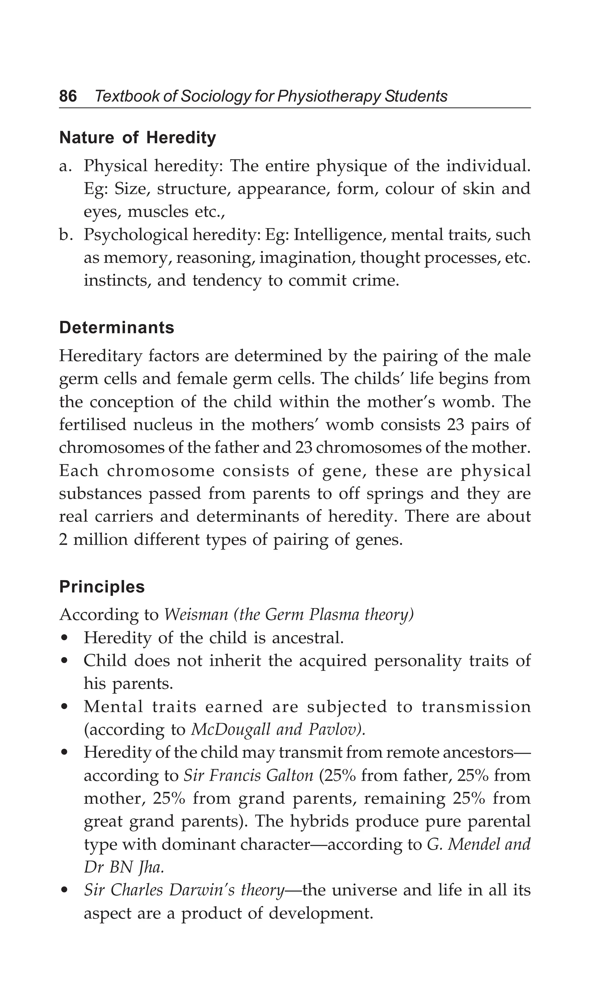 86 Textbook of Sociology for Physiotherapy Students
Nature of Heredity
a. Physical heredity: The entire physique of the individual.
Eg: Size, structure, appearance, form, colour of skin and
eyes, muscles etc.,
b. Psychological heredity: Eg: Intelligence, mental traits, such
as memory, reasoning, imagination, thought processes, etc.
instincts, and tendency to commit crime.
Determinants
Hereditary factors are determined by the pairing of the male
germ cells and female germ cells. The childs’ life begins from
the conception of the child within the mother’s womb. The
fertilised nucleus in the mothers’ womb consists 23 pairs of
chromosomes of the father and 23 chromosomes of the mother.
Each chromosome consists of gene, these are physical
substances passed from parents to off springs and they are
real carriers and determinants of heredity. There are about
2 million different types of pairing of genes.
Principles
According to Weisman (the Germ Plasma theory)
• Heredity of the child is ancestral.
• Child does not inherit the acquired personality traits of
his parents.
• Mental traits earned are subjected to transmission
(according to McDougall and Pavlov).
• Heredity of the child may transmit from remote ancestors—
according to Sir Francis Galton (25% from father, 25% from
mother, 25% from grand parents, remaining 25% from
great grand parents). The hybrids produce pure parental
type with dominant character—according to G. Mendel and
Dr BN Jha.
• Sir Charles Darwin’s theory—the universe and life in all its
aspect are a product of development.
 