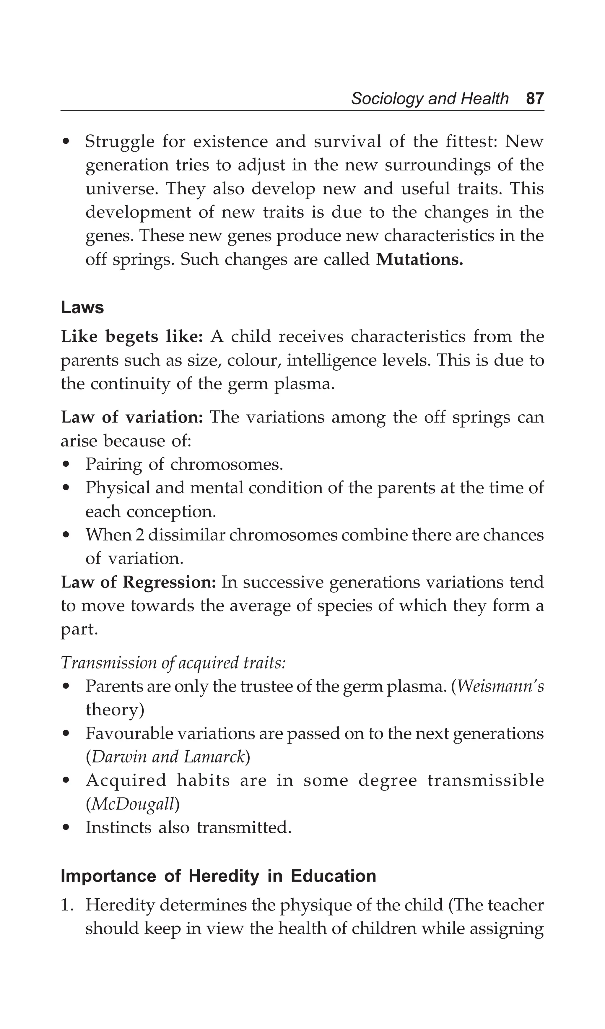 Sociology and Health 87
• Struggle for existence and survival of the fittest: New
generation tries to adjust in the new surroundings of the
universe. They also develop new and useful traits. This
development of new traits is due to the changes in the
genes. These new genes produce new characteristics in the
off springs. Such changes are called Mutations.
Laws
Like begets like: A child receives characteristics from the
parents such as size, colour, intelligence levels. This is due to
the continuity of the germ plasma.
Law of variation: The variations among the off springs can
arise because of:
• Pairing of chromosomes.
• Physical and mental condition of the parents at the time of
each conception.
• When 2 dissimilar chromosomes combine there are chances
of variation.
Law of Regression: In successive generations variations tend
to move towards the average of species of which they form a
part.
Transmission of acquired traits:
• Parents are only the trustee of the germ plasma. (Weismann’s
theory)
• Favourable variations are passed on to the next generations
(Darwin and Lamarck)
• Acquired habits are in some degree transmissible
(McDougall)
• Instincts also transmitted.
Importance of Heredity in Education
1. Heredity determines the physique of the child (The teacher
should keep in view the health of children while assigning
 
