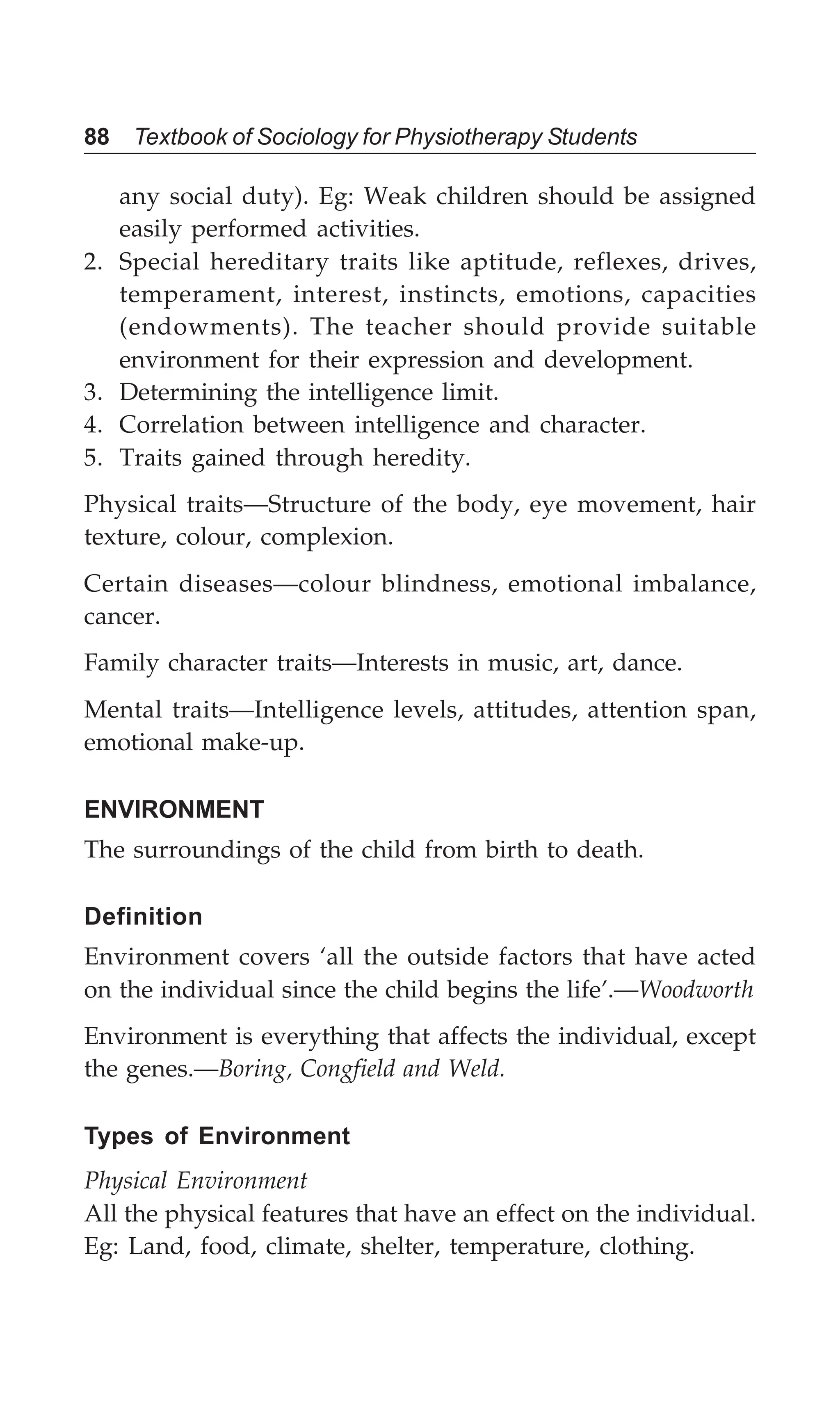 88 Textbook of Sociology for Physiotherapy Students
any social duty). Eg: Weak children should be assigned
easily performed activities.
2. Special hereditary traits like aptitude, reflexes, drives,
temperament, interest, instincts, emotions, capacities
(endowments). The teacher should provide suitable
environment for their expression and development.
3. Determining the intelligence limit.
4. Correlation between intelligence and character.
5. Traits gained through heredity.
Physical traits—Structure of the body, eye movement, hair
texture, colour, complexion.
Certain diseases—colour blindness, emotional imbalance,
cancer.
Family character traits—Interests in music, art, dance.
Mental traits—Intelligence levels, attitudes, attention span,
emotional make-up.
ENVIRONMENT
The surroundings of the child from birth to death.
Definition
Environment covers ‘all the outside factors that have acted
on the individual since the child begins the life’.—Woodworth
Environment is everything that affects the individual, except
the genes.—Boring, Congfield and Weld.
Types of Environment
Physical Environment
All the physical features that have an effect on the individual.
Eg: Land, food, climate, shelter, temperature, clothing.
 