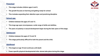 School age:
 Children between the ages of 5 and 13 .
 This large age span encompasses a wide range of skills and abilities.
 The years of puberty or sexual development begin during the later years of this stage.
Adolescent
 Children between the ages of 13 and 18
 This stage particularly difficult for both the parent and the child.
Adulthood
 This begins at age 18 and continues until death
 Fewer specific physical developmental mile- stones take place during this stage.
Preschool
 This stage includes children ages 4 and 5.
 The growth focuses on learning and getting ready for school
 This includes expanding their attention span and practicing discipline
 