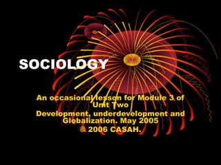 SOCIOLOGY
An occasional lesson for Module 3 of
Unit Two
Development, underdevelopment and
Globalization. May 2005
© 2006 CASAH.
 