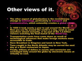 Other views of it.
• The other aspect of globalization is the revolutionary
change in technology, particularly in transport and
communication, which ostensibly creates a global village
.
• In 1850 it took nearly a year to sail around the World.
Now you can fly around the world in a day, send an email
anywhere almost instantly, or be part of the 1.5 billion
viewers watching the final match of the World Cup.
• Transportation costs have come down as result of
technological advances that make foreign markets more
accessible to trade.
• Have Breakfast in Kingston and lunch in New York.
• Tuna caught in the North Atlantic may be served the next
day at a Sushi restaurant in Japan.
• Finally, billions of dollars in assets and currencies are
exchanged daily around the globe by electronic means at
virtually no cost.
 