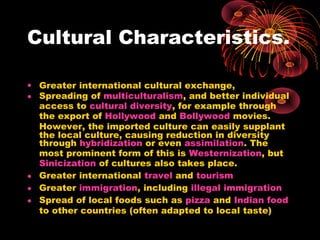 Cultural Characteristics.
• Greater international cultural exchange,
• Spreading of multiculturalism, and better individual
access to cultural diversity, for example through
the export of Hollywood and Bollywood movies.
However, the imported culture can easily supplant
the local culture, causing reduction in diversity
through hybridization or even assimilation. The
most prominent form of this is Westernization, but
Sinicization of cultures also takes place.
• Greater international travel and tourism
• Greater immigration, including illegal immigration
• Spread of local foods such as pizza and Indian food
to other countries (often adapted to local taste)
 