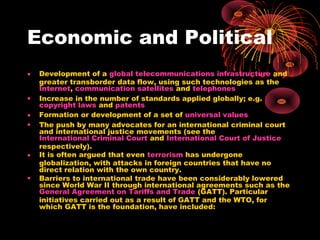 Economic and Political
• Development of a global telecommunications infrastructure and
greater transborder data flow, using such technologies as the
Internet, communication satellites and telephones
• Increase in the number of standards applied globally; e.g.
copyright laws and patents
• Formation or development of a set of universal values
• The push by many advocates for an international criminal court
and international justice movements (see the
International Criminal Court and International Court of Justice
respectively).
• It is often argued that even terrorism has undergone
globalization, with attacks in foreign countries that have no
direct relation with the own country.
• Barriers to international trade have been considerably lowered
since World War II through international agreements such as the
General Agreement on Tariffs and Trade (GATT). Particular
initiatives carried out as a result of GATT and the WTO, for
which GATT is the foundation, have included:
 