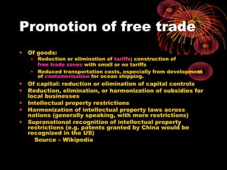 Promotion of free trade
• Of goods:
• Reduction or elimination of tariffs; construction of
free trade zones with small or no tariffs
• Reduced transportation costs, especially from development
of containerization for ocean shipping.
• Of capital: reduction or elimination of capital controls
• Reduction, elimination, or harmonization of subsidies for
local businesses
• Intellectual property restrictions
• Harmonization of intellectual property laws across
nations (generally speaking, with more restrictions)
• Supranational recognition of intellectual property
restrictions (e.g. patents granted by China would be
recognized in the US)
Source – Wikipedia
 