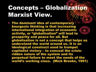 Concepts – Globalization
Marxist View.
• The dominant idea of contemporary
bourgeois thinking is that increasing
international integration of economic
activity, or “globalisation” will lead to
prosperity and peace for all. But
globalisation is not a concept that helps us
understand the world around us. It is an
ideological construct used to trumpet
capitalist victory – to conceal the crisis-
ridden nature of the system and its
perpetual failure to meet the needs of the
world’s working class. (Mick Brooks, 1991)
 